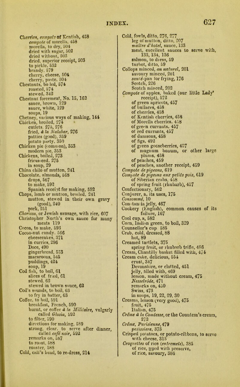 Cherries, compote of Kentish, 458 compote of morella, 458 morella, to dry, 504 dried with sugar, 502 dried without, 503 dried, superior receipt, 503 to pickle, 532 brandy. 579 cherry, cheese, 504 cherry, paste, 504 Chestnuts, bo led, 574 roasted, 574 stewed, 342 Chestnut forcemeat, No. 15, 162 sauce, brown, 129 sauce, white, 129 soups, 19 Chetney, various ways of making, 144 Chicken, broiled, 274 cutlets. 275, 276 fried, d la Malabar, 276 patties (good), 359 potato pasty, 350 Chicken pie (common), 353 modern pie, 353 Chickens, boiled, 273 fricasseed, 275 in soup, 29 China chilo of mutton, 241 Chocolate, almonds, 568 drops, 567 to make, 592 Spanish recent for making, 592 Chops, lamb or mutton, broiled, 241 mutton, stewed in their own gravy (good), 240 pork,251 Ckorissa, or Jewish sausage, with rice, 607 Christopher North’s own sauce for many meats 119 Cocoa, to make, 593 Cocoa-nut candy. 566 cheesecakes, 371 in curries, 296 Doce, 490 gingerbread, 533 macaroons, 545 puddings, 424 soup, 19 Cod fish, to boil, 61 slices of. fried, 61 stewed, 62 stewed in brown sauce, 62 Cod’s sounds, to boil, 63 to fry in hatter, 63 Coffee, to boil, 591 breakfast, French, 590 burnt, or coffee d la Miliiaire, vulgarly called Glosia, 592 to filter, 590 directions for making. 589 strong, clear, to serve after dinner, called cafe noir, 592 remarks on, 6b7 to roast, 588 roaster, 588 Cold, call’s head, to re-dress, 214 Cold, fowls, ditto, 276, 277 leg of mutton, ditto, 207 mailre d'hotel, sauce, 133 meat, excellent sauces to serve with, 133, 134, 136 salmon, to diess, 69 turbot, ditto, 59 Collops minced, au naturel, 201 savoury minced, 201 ran/e-pan lor frying, 176 Scotch, 226 Scotch minced, 202 Compote of apples, baked (our little Lady* receipt), 572 of green apricots, 457 of bullaces, 458 of cherries, 458 of Kentish cherries, 458 of Morella cherries, 458 of green currants, 457 ot red currants, 457 of damsons, 458 of figs, 492 of green gooseberries, 457 of magnum bouum, or other large plums, 458 of peaches, 459 of peaches, another receipt, 459 Compote de pigeons, 619 Compote de pigeons aux petits pois, 619 of Siberian crabs, 458 of spring fruit (rhubarb), 457 Confectionary, 562 Conjurer, a, its uses, 175 Consomme, 10 Con - tarn ia jelly, 467 Cookery (Knglish), common causes of its failure, 167 Cool cup, a, 582 Corn, Indian green, to boil, 329 Counsellor’s cup 585 Crab, cold, dressed, 88 hot, 89 Creamed tartlets, 375 spring fruit, or rhubarb trifle, 486 Cream, Chantilly basket filled with, 4/4 Cream cake, deiicious, 554 crust, 347 Devonshire, or clotted, 451 jelly, filled with, 469 lemon, made without cream, 475 Nesselrode, 471 remarks on, 450 Swiss, 473 in soups, 19, 22, 29, 30 Creams, lemon (very good), 475 fruit, 4? 5 Italian, 475 Crime d la Comtesse, or the Countess’s cream, 272 Creme, Parisienne, 479 pruissiere, 373 Crisped poiatoes, or potato-ribbons, to serve with cheese, 313 Croquettes of rice (entremets), 385 of rice, ||yed with preserve, of rice, savoury, 386