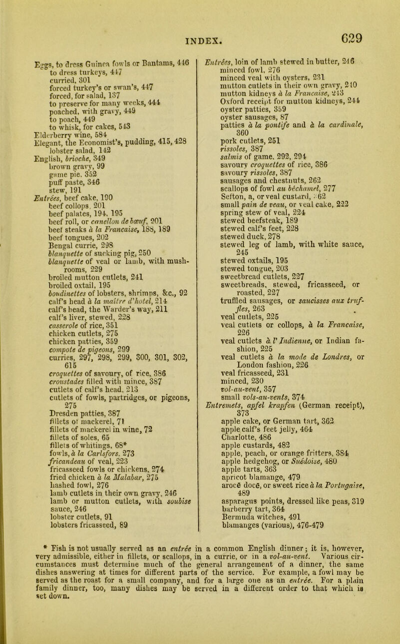 G29 Eggs, to dress Guinea fowls or Bantams, 416 to dress turkeys, 417 curried, 801 forced turkey’s or swan’s, 417 forced, for salad, 137 to preserve for many weeks, 444 poached, with gravy, 449 to poach, 449 to whisk, for cakes, 543 Elderberry wine, 584 Elegant, the Economist’s, pudding, 415, 428 lobster salad, 142 English, brioche, 349 brown gravy, 99 game pie, 352 puff paste, 346 stew, 191 Entrees, beef cake, 190 beef collops. 201 beef palates, 194. 195 beef roll, or cnnellon debaeuf, 201 beef steaks a la Francaise, 188, 189 beef tongues, 202 Bengal currie, 298 blanquette of sucking pig, 250 blanquette of veal or lamb, with mush- rooms, 229 broiled mutton cutlets, 241 broiled oxtail, 195 boudinettes of lobsters, shrimps, &c., 92 calf’s head a, la maitrr d’hotel, 214 calf’s head, the Warder’s way, 211 calf’s liver, stewed, 228 casserole of rice, 351 chicken cutlets, 275 chicken patties, 359 compote de pigeons, 299 curries, 297, 298, 299, 300, 301, 302, 615 croquettes of savoury, of rice, 386 croustades filled with mince, 387 cutlets of calf’s head, 213 cutlets of fowls, partridges, or pigeons, 275 Dresden patties, 387 fillets ot mackerel, 71 fillets of mackerel in wine, 72 fillets of soles, 65 fillets of whitings, 68* fowls, a la Carlsfors. 273 fricandeau of veal, 223 fricasseed fowls or chickens, 274 fried chicken a la Malabar, 275 hashed fowl, 276 lamb cutlets in their own gravy, 246 lamb or mutton cutlets, with soubise sauce, 246 lobster cutlets, 91 lobsters fricasseed, 89 Entries, loin of lamb stewed in butter, 216 minced fowl, 276 minced veal with oysters, 231 mutton cutlets in their own gravy, 210 mutton kidneys d la Francaise, 213 Oxford receipt for mutton kidneys, 244 oyster patties, 359 oyster sausages, 87 patties a la pontife and d la cardinale, 360 pork cutlets, 251 rissoles, 387 salmis of game. 292, 294 savoury croquettes of rice, 386 savoury rissoles, 387 sausages and chestnuts, 262 scallops of fowl au bechamel, 277 Sefton, a, or veal custard, ■ 62 small pain de veau, or veal cake, 222 spring stew of veal, 224 stewed beefsteak, 189 stewed calf’s feet, 228 stewed duck, 278 stewed leg of lamb, with white sauce, 245 stewed oxtails, 195 stewed tongue, 203 sweetbread cutlets, 227 sweetbreads, stewed, fricasseed, or roasted, 227 truffled sausages, or saucisses aux truf- fles, 263 veal cutlets, 225 veal cutlets or collops, a la Francaise, 226 veal cutlets a V Indienne, or Indian fa- shion, 225 veal cutlets a la mode de Londres, or London fashion, 226 veal fricasseed, 231 minced, 230 vol-au-vent, 357 small vols-au-vents, 374 Entremets, apfel krapfen (German receipt), 373 apple cake, or German tart, 362 apple calf’s feet jelly, 464 Charlotte, 486 apple custards, 482 apple, peach, or orange fritters, 384 apple hedgehog, or Suedoise, 480 apple tarts, 363 apricot blamange, 479 arocS dot-5, or sweet rice a 1a Portugaise, 489 asparagus points, dressed like peas, 319 barberry tart, 364 Bermuda witches, 491 blamauges (various), 476-479 * Eish is not usually served as an entree in a common English dinner; it is, however, very admissible, either in fillets, or scallops, in a currie, or in a vol-au-vent. Various cir- cumstances must determine much of the general arrangement of a dinner, the same dishes answering at times for different parts of the service. For example, a fowl may be served as the roast for a small company, and for a large one as an entree. For a plain family dinner, too, many dishes may be served in a different order to that which is set down.