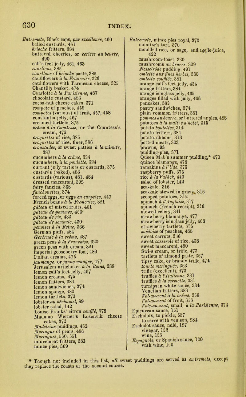 G30 Entremets, Black caps, par excellence, 4G0 boiled custards, 481 brioche fritters, 384 buttered cherries, or cerises au beurre, 490 calf’s feet je'ly, 461, 463 canellons, 385 canellons of brioche paste, 385 cauliflowers a la Francaise, 326 cauliflowers with Parmesan cheese, 325 Chantilly basket, 474 Charlotte a la Farisienne, 487 chocolate custard, 483 cocoa-nut cheese cakes, 371 compote of peaches, 459 compotes (various) of lruit, 457, 458 constants jelly, 467 creamed tartlets, 375 creme a la Comtesse, or the Countess’s cream, 472 croquettes of rice, S'-5 croquettes of rice, finer, 386 croustades, or sweet patties a la minute, 387 cucumbers a, la creme, 324 cucumbers, a la poulette, 324 currant jedy tartlets or custards, 375 custards (baked), 483 custards (various), 481, 484 dressed maccaroni, 392 fairy fancies, 368 fanchonettes, 374 forced eggs, or eggs en surprise, 447 French beans a lu Francaise, 321 gateau of mixed fruits, 401 gateau de pommes, 4GO gateau de riz, 433 gateau de semoule, 430 genoises a la Reine, 366 German putfs, 484 Gertrude a la creme, 487 green peas a la Francaise, 320 green peas with cream, 321 imperial gooseberry fool, 4S0 Italian creams, 475 jaumange, or jaune manger, 477 Jerusalem artichokes a la Reine, 338 lemon calf’s feet jelly, 467 lemon creams, 475 lemon flitters, 384 lemon sandwiches, 374 lemon sponge, 480 lemon tartlets, 372 lobster au bichamel, 89 lobster salad, 142 Louise Franks’ citron souffle, 378 Madame Werner’s ltosenvik cheese cakes, 372 Madeleine puddings, 432 Meringue of pears, 486 Meringues, 550, 551 mincemeat fritters, 383 niiuce pies, 369 Entremets, mince pies royal, 370 monitor’s tart, 370 moulded rice, or sago, and iipile-juice, 422 mushroom-toast, 330 mushrooms au beurre. 329 Nesselrode pudding, 491 omlette aux fines herles, 380 omlelte souf/lee, 381 orange call’s feet jelly, 434 orange fritters, 384 orange isinglass jelly, 4G5 oranges filled with jedy, 4G6 pancakes, 382 pastry sandwiches, 374 plain common fritters, 381 pommes au beurre, or buttered apples, 488 potatoes a la malt■■ e d'hotel, 315 potato boulettes, 314 potato fritters, 384 potato-ribbons, 313 potted meats, 303 prawns, 93 pudding-pies, 371 Queen Mali’s summer pudding,* 470 quince blamange, 478 ramakins a I’Ude, 375 raspberry puffs, 375 rice a la Vathek, 440 salad of lobster, 142 sea-kale, 316 sea-kale stewed in gravy^ 316 scooped potatoes, 312 spinach a VAnglaise, 317 spinach (French receipt), 316 6tewed celery, 341 strawberry blamange, 477 strawberry isinglass jelly, 468 strawberry tartlets, 375 suedoise of peaches, 488 sweet carrots, 336 sweet casserole of rice, 438 sweet maccaroni, 490 Swi-s cream, or trifle, 473 tartlets of almond paste, 367 tipsy cake, or brandy trifle, 474 tourte meringuee, 363 trifle (excellent), 473 truffles a Vltulienne, 331 truffles a la serviette, 331 turnips in white sauce, 334 Venetian fritters, 383 Vol-au-vent a la creme, 358 Vol-au-vent of fruit, 358 Vols-au-tent, small, a la Farisienne, 374 Epicurean sauce, 151 Eschalots, to pickle, 537 to serve with venison, 284 Eschalot sauce, mild, 127 vinegar, 152 wine, 153 Espagnole, or Spanish sauce, 100 with wine, li 0 * Though not included in th:s list, all sweet puddings are scried as en t>emets, except they replace the roasts of the secoud course.