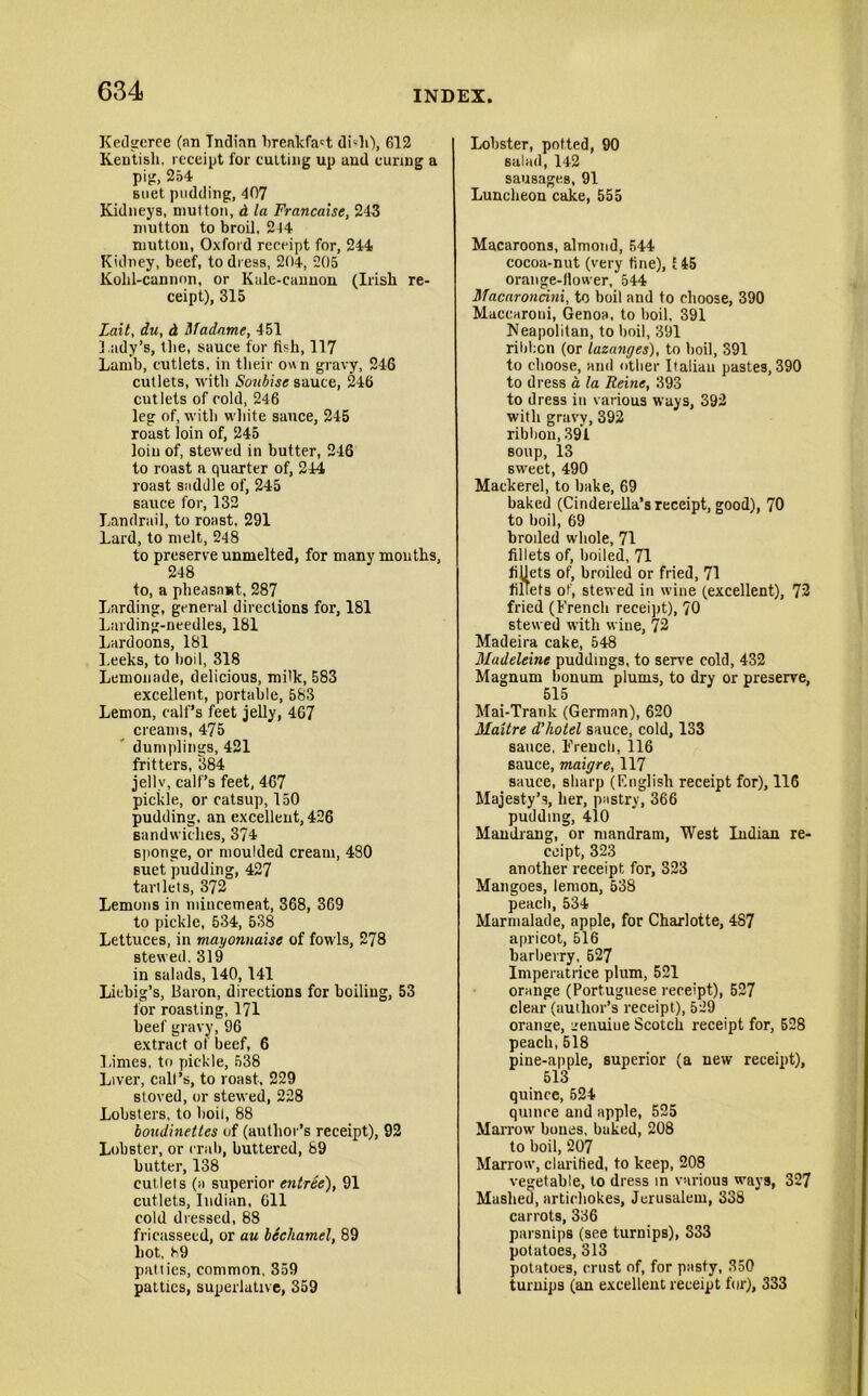 Kedgeree (an Indian breakfast dhli), 612 Kentish, receipt for cutting up and curing a pig, 254 suet pudding, 407 Kidneys, mutton, d la Francaise, 243 mutton to broil. 214 mutton, Oxford receipt for, 244 Kidney, beef, to dress, 204, 205 Kolil-cannon, or Kale-cannon (Irish re- ceipt), 315 Lait, du, d Madame, 451 Lady’s, the, sauce for fish, 117 Lamb, cutlets, in their own gravy, 246 cutlets, with Soubise sauce, 246 cutlets of cold, 246 leg of, with white sauce, 245 roast loin of, 245 loin of, stewed in butter, 246 to roast a quarter of, 244 roast saddle of, 245 sauce for, 132 Landrail, to roast, 291 Lard, to melt, 248 to preserve unmelted, for many months, 248 to, a pheasant, 287 Larding, general directions for, 181 Larding-needles, 181 Lardoons, 181 Leeks, to boil, 318 Lemonade, delicious, milk, 583 excellent, portable, 583 Lemon, calf’s feet jelly, 467 creams, 475 dumplings, 421 fritters, 384 jelly, calf’s feet, 467 pickle, or catsup, 150 pudding, an excellent, 426 sandwiches, 374 sponge, or moulded cream, 480 suet pudding, 427 tartlets, 372 Lemons in mincemeat, 368, 369 to pickle, 534, 538 Lettuces, in mayonnaise of fowls, 278 stewed. 319 in salads, 140,141 Liebig’s, Baron, directions for boiling, 53 for roasting, 171 beef gravy, 96 extract of beef, 6 lames, to pickle, 538 Liver, call’s, to roast, 229 stored, or stewed, 228 Lobsters, to boil, 88 bondinettes of (author’s receipt), 92 Lobster, or crab, buttered, 89 butter, 138 cutlets (a superior entree), 91 cutlets, Indian, Cll cold dressed, 88 fricasseed, or au bechamel, 89 hot, 89 patties, common, 359 patties, superlative, 359 Lobster, potted, 90 salad, 142 sausages, 91 Luncheon cake, 555 Macaroons, almond, 544 cocoa-nut (very tine), E45 orange-llower, 544 Macaroncini, to boil and to choose, 390 Maccaroui, Genoa, to boil, 391 Neapolitan, to boil, 391 ribbon (or lazanges), to boil, 391 to choose, and other Italian pastes, 390 to dress a, la Reine, 393 to dress in various ways, 392 with gravy, 392 ribbon, 391 soup, 13 sweet, 490 Mackerel, to bake, 69 baked (Cinderella’s receipt, good), 70 to boil, 69 broiled whole, 71 fillets of, boiled, 71 fillets of, broiled or fried, 71 fillets of, stewed in wine (excellent), 72 fried (French receipt), 70 stewed with wine, 72 Madeira cake, 548 Madeleine puddings, to serve cold, 432 Magnum bonum plums, to dry or preserve, 515 Mai-Tranlc (German), 620 Maitre d’hotel sauce, cold, 133 sauce, French, 116 sauce, maigre, 117 sauce, sharp (English receipt for), 116 Majesty’s, her, pastry, 366 pudding, 410 Mamlrang, or mandram. West Indian re- ceipt, 323 another receipt for, 323 Mangoes, lemon, 538 peach, 534 Marmalade, apple, for Charlotte, 487 apricot, 516 barberry, 527 Imperatrice plum, 521 orange (Portuguese receipt), 527 clear (author’s receipt), 529 orantce, irenuiue Scotch receipt for, 528 peach, 518 pine-apple, superior (a new receipt), 513 quince, 524 quince and apple, 525 Marrow bones, baked, 208 to boil, 207 Marrow, clarified, to keep, 208 vegetable, to dress in various ways, 327 Mashed, artichokes, Jerusalem, 338 carrots, 336 parsnips (see turnips), 333 potatoes, 313 potatoes, crust of, for pasty, 350 turnips (an excellent receipt for), 333