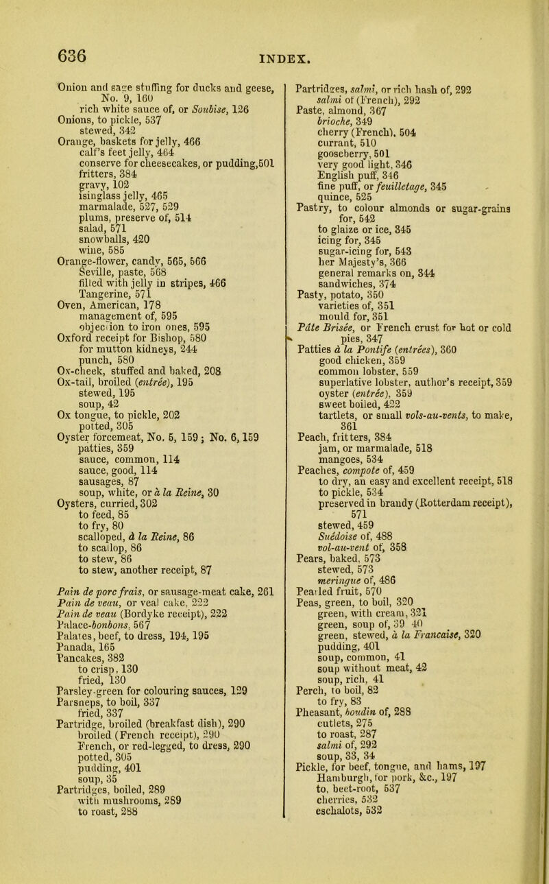 Onion and sane stuffing for ducks and geese. No. 9, 16U rich white sauce of, or Soubise, 126 Onions, to pickle, 537 stewed, 342 Orange, baskets for jelly, 466 calf’s feet jelly, 464 conserve for cheesecakes, or pudding,501 fritters, 384 gravy, 102 isinglass jelly, 465 marmalade, 527, 529 plums, preserve of, 514 salad, 571 snowballs, 420 wine, 585 Orange-flower, candy, 565, 566 Seville, paste, 568 filled with jelly in stripes, 466 Tangerine, 571 Oven, American, 178 management of, 595 objection to iron ones, 595 Oxford receipt for Bishop, 580 for mutton kidneys, 244 punch, 580 0\'-cheek, stuffed and baked, 208 Ox-tail, broiled (entree), 195 stewed, 195 soup, 42 Ox tongue, to pickle, 202 potted, 305 Oyster forcemeat, No. 5, 159 ; No. 6,159 patties, 359 sauce, common, 114 sauce, good, 114 sausages, 87 soup, white, or a la Heine, 30 Oysters, curried, 302 to feed, 85 to fry, 80 scalloped, d la Heine, 86 to scallop, 86 to stew, 86 to stew, another receipt, 87 Pain de porcfrais, or sausage-meat cake, 261 Pain de veau, or veal cake, 222 Pain de veau (Bordyke receipt), 222 Palace-JowioMj, 567 Palates, beef, to dress, 194, 195 Panada, 165 Pancakes, 382 to crisp, 130 fried, 130 Parsley-green for colouring sauces, 129 Parsneps, to boil, 337 fried, 337 Partridge, broiled (breakfast dish), 290 broiled (French receipt), 290 French, or red-legged, to dress, 290 potted, 305 pudding, 401 soup, 35 Partridges, boiled, 289 with mushrooms, 289 to roast, 288 Partridges, salmi, or rich hash of, 292 salmi of (French), 292 Paste, almond, 367 brioche, 349 cherry (French), 504 currant, 510 gooseberry, 501 very good light, 346 English puff, 346 fine puff, or feuilletage, 345 quince, 525 Pastry, to colour almonds or sugar-grains for, 542 to glaize or ice, 345 icing for, 345 sugar-icing for, 543 her Majesty’s, 366 general remarks on, 344 sandwiches, 374 Pasty, potato, 350 varieties of, 351 mould for, 351 Pate Brisee, or French crust for hot or cold pies, 347 Patties d la Pontife (entrees), 360 good chicken, 359 common lobster, 559 superlative lobster, author’s receipt, 359 oyster (entree), 359 sweet boiled, 422 tartlets, or small vols-au-vents, to make, 361 Peach, fritters, 384 jam, or marmalade, 518 mangoes, 534 Peaches, compote of, 459 to dry, an easy and excellent receipt, 518 to pickle, 534 preserved in brandy (Rotterdam receipt), 571 stewed, 459 SuSdoise of, 488 vol-au-vent of, 358 Pears, baked, 573 stewed, 573 meringue of, 486 Pearled fruit, 570 Peas, green, to boil, 320 green, with cream, 321 green, soup of, 39 40 green, stewed, a la Francaise, 320 pudding, 401 soup, common, 41 soup without meat, 42 soup, rich, 41 Perch, to boil, 82 to fry, 83 Pheasant, houdin of, 288 cutlets, 275 to roast, 287 salmi of, 292 soup, 33, 34 Pickle, for beef, tongue, and hams, 197 Hamburgh, for pork, &c., 197 to, beet-root, 637 cherries, 532 eschalots, 532