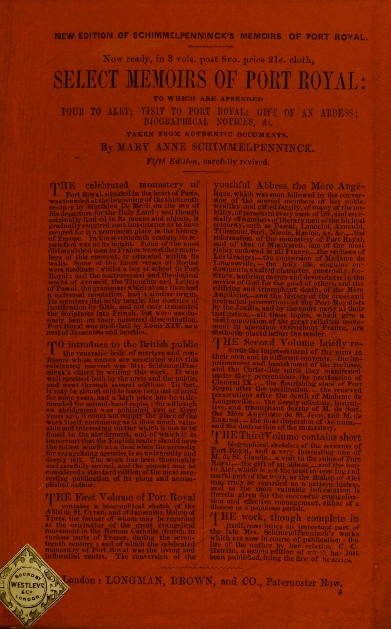 NEW EDITION OF SCHIMNIELPENNINCK’S MEMOIRS OF PORT ROYAL. Now ready, in 3 vote, post Svo. price 21s. cloth, SELECT MEMOIRS OF PORT ROYAL: TO WHICH ARE APPENDED TOUR TO ALET; VISIT TO POUT ROYAL; GIFT OF AN ABBESS; BIOGRAPHICAL NOTICES, Ac. TAKEN FROM ADTKCNT1C DOCUMENTS, By MARY ANNE SCIIIMMELPENNINCE. Fifth Edition, carefully revised. rpHE celebrated monastery of 1 Port Royal, situatedin the heart of Paws, was founded at the beginning of the thirteenth century by Matfhieu De Merli on the eve of his departure for the Holy Laud -, and though originally limited in its means and objects, it gradually acquired such importance as t« have secured for it a prominent place in the history of Europe. In the seventeenth century its re- putation wns at its height. Some of the most distinguished men iuFrance were either mem- bers of this convent, or educated within its walls. Some of the finest verses of Racine were meditate • whilst a boy at school in Port Rovol- and the controversial and theological works, of Amamld, the Thoughts and Letters of Pascal, the grammars which atone time hud a universal re nutation, had a similar origin. Its members distinctly taught the doctrine of justification by faith, and not only translated the Scriptures into French, but were assidu- ously lent on their universal dissemination. Port Royal was abolished by Lewis XIV. as a nest of Jansenirts and heretics. ri introduce to the British public the venerable body of martyrs and con- fessors whose names are associated with this celebrated convent was Mrs. SeliainmelPen- ninck’s object in writing this work. It was well received both by the press and the public, and went through several editions. In fact, it may be almosft said to have been out of print for some years, and a high price has be-n de- manded for second-hand conies ; for although an abridgment was published two or three years ago, Tt could not supply the plate of the work itself, containing as it does much valu- able and interesting matter which is not to be found in the abridgment, and of which it is important that the English reader should have the fullest benefit at a time when the necessity for evangelising agencies is so universally and deeply felt. The work has been thoroughly and carefully revised, and the present may be considered a standard edition of the most inte- resting publication of its pious and accom- plished author. rPHE First Volume of Port Royal * coutains a biographical sketch of the Abbe de St. Cyran, and of Janseuius, bishop of Ypres, the former of whom may be regarded as the originator of the great evangelical movement in the Roman Catholic church, in various parts of France, during the seven- teenth century ; and of which the celebrated monastery of Port lloval was the living and influential centre. The conversion ol the youthful Abbess, the Mere Ange- lique, which was soon followed by the eonver- ®on, of the several members of her noble, wealthy; and gifted family, of many of the no- ouity, of persons in every rank of life, and espe- crally df numbers of literary men of the highest celebrity, such as Pascal, Lancelot, Arnauhl, rillernout, Saci, Nicole, llacine, &e. &c.,—the reformation of the monastery of Port Royal, and of that of Mimbisson, one of the most richly endowed in all France,—the recluses of Les Granges,—the conversion of Madame de Lougueville, — the holy life, singular en- do\vinents,.exalted character, generosity, for- titude, untiring energy and devotedness in the service of God for the good of others, and the ednjnng and triumphant death, of the Mere Augelique,—and the history of the cruel and protracted persecutions of the Port Royalists by the Jesuits, and by the court party at their instigation,—all these topics, which give a vavid conception of the great religious move- ment in operation throughout France, are distinctly placed before the reader. 'J'HE Second Volume briefly re- , cords the imprisonment of the nuns in their own and in different convents, the itn- prisonmcnt and banishment of the recluses, ami the Chnst-like spirit they manifested under tbeir persecutions, the pacification of Clement IX , —the flourishing state of Port Royal after the pacification, — the renewed persecutions after the death of Madame de Longueville, — the deeply affecting, instruc- tive, and triumphant deaths of M. de Soci, the Mfcre Angflique de St. Jean, and M. de fi'tal dispersion of«lie nuns, and the destruction of the monastery. r I'HEThirdVolume contains short _<• h4°STOPhi<i4i sketches of the servants of i,° , ■rttsyul, and a very interesting one of M. de St. <_ taude,—a visit to the ruins of Port Royal,— trie gift of an abbess, — and the tour to Alet, which is not the least in'eres ing and useful part of the work, as the Bishop of Alet may- truly be regarded as a pattern bishop, and as t.ie most valuable information is therein given for the successful evangelisa- tion and effective management, either of a diocese or a populous parish. r| HE work, though complete in itself, cons.itutes an important part of the lute Mrs. SchimmelPenninek’s works whieh arc now in course of publication : the life of the author by her relation C. C. IJunkm, a second edition of wh eh ha> just been published, being the first of he series. LONGMAN, BROWN, and CO., Paternoster Row.