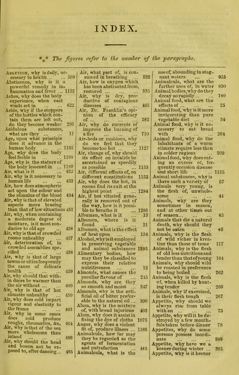 INDEX The figures refer to the number of the paragraphs. Ablution, why is daily, ne- cessary to health... ... 569 Abstinence, why is it a powerful remedy in in- flammation and fever ... 1152 Aches, why does the body experience, when east winds set in 622 Acids, why if the stoppers of the bottles which con- tain them are left out, do they become weaker 295 Acidulous substances, what are they 11 Age, upon what principle does it advance in the human body 1185 Age, why does the body feel feeble in 118S Age, why is the stature of the body lessened in ... 1189 Air, wbat is it 432 Air, why is it necessary to human life 433 Air, how does atmospheric act upon the colour and the stimulus of the blood 434 Air, why is that of elevated aspects more bracing than that of low situations 451 Air, why, when containing a moderate degree of moisture, is it most con- ducive to old age ... 458 Air, why is that of crowded rooms unhealthy ... 437 Air, deterioration of, in crowded assemblies spe- cified 438 Air, why is that of large towns or cities frequently the cause of delicate health 459 Air, why should that with- in doors be warmer than the air without 460 Air, why is that of hot climates unhealthy ... 450 Air, why does cold impart vigour and elasticity to the frame 463 Air, why in some cases does cold produce coughs, rheumatics, &c. 464 Air, why is that of the sea more wholesome than inland 466 Air, why should tbe head and bosom not be ex- posed to, after dancing... 485 Air, what part of, is con- sumed in breathing ... 532 Air, how is oxygen which has been abstracted from, restored 535 Air, why is dry, pro- ductive of contagious diseases 465 Air, Dr. Franklin’s opi- nion of the efficacy of 582 Air, why do currents of improve the burning of afire 710 Air-beds or cushions, why do we feel that they become too hot 1127 Air, change of, why should its effect on invalids be ascertained as speedily as possible 1153 Air, different effects of, on different constitutions 1152 Air, why does the hot, in rooms find its exit at the highest point 1284 Air, if hot vitiated gene- rally is removed out of the way, how is it possi- ble to breathe it ... 1285 Albumen, what is it ... 13 Albumen, where is it found 21 Albumen, what is the effect of heat upon 134 Alcohol,why is it employed in preserving vegetable and animal substances 1395 Alimentary bodies, how may they be classified to express their relative nutritiveness 12 Almonds, what causes the peculiar flavour of ... 245 Almonds, why are they so smooth and moist ... 247 Almonds, why is the arti- ficial oil of bitter prefer- able to the natural oil... 300 Alum, why is tbe mixture of, with bread injurious 403 Alum, why does it assist in fixing the dye of cloths 1075 Anger, why does a violent fit of, produce illness ... 1165 Animalcula, how far may they be regarded as the agents of fermentation and putrefaction ... 445 Animalcula, what is the use of, abounding in stag- nant waters 925 Animalcula, what are the further uses of, in water 930 Animal bodies,why do they decay so rapidly 180 Animal food, what are the effects of 25 Animal food, why is it more invigorating than pure vegetable diet 34 Animal food, why is it ne- cessary to eat bread with 264 Animal food, why do the inhabitants of a warm climate require less than in colder regions ... 309 Animal food, why doeseat- ing an excess of, fre- quently occasion disease and short life 1155 Animal substances, why is there such a variety of 67 Animals very young, is the flesh of, unwhole- some 44 Animals, why are they sometimes in season, and at other time's out of season ... 45 Animals that die a natural death, why shodld they not be eaten 46 Animals, why is the flesh of wild richer in krea- tine than those of tame 117 Animals, why is the flesh of old less nutritious and tenderthan tbatofyoung 164 Animals, why should wild be roasted in preference to being boiled 262 Animals, why is the flesh of, when killed by hunt- ing tender 266 Animals, why if exercised, is their flesh tough ... 267 Appetite, why should we always rise from table with an 75 Appetite, why will it be de- stroyed by a few mouth- fuls taken before dinner 78 Appetites, why do some persons possess inordi- nate 388 Appetite, why have we a keener during winter ... 393 Appetite, why is it keener