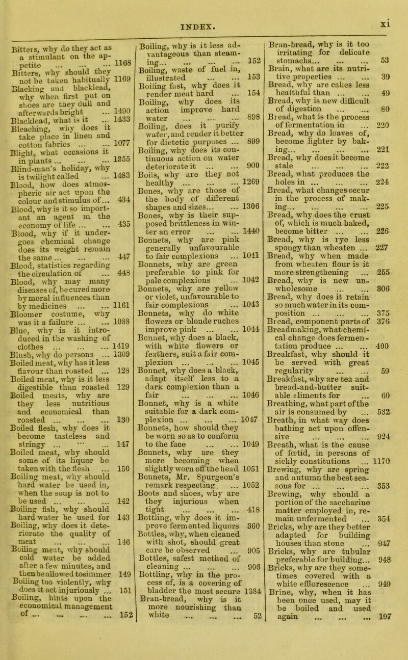 Bitters, why do they act as a stimulant on the ap- petite ... ••• ••• 1168 Bitters, why should they not be taken habitually 1169 Blacking and blacklead, why when iirst put on shoes are they dull and afterwards bright ... 1490 Blacklead, what is it ... 1433 Bleaching, why does it take place in linen and cotton fabrics ... ... 1077 Blitrht, what occasions it in plants 1355 Blind-man’s holiday, why is twilight called ... 1483 Blood, how does atmos- pheric air act upon the colour and stimulus of... 434 Blood, why is it so import- ant an agent in the economy of life ... ... 435 Blood, why if it under- goes chemical change does its weight remain the same 447 Blood, statistics regarding the circulation of ... 448 Blood, why may many diseases of, be cured more by moral influences than by medicines 1161 Bloomer costume, why was it a failure ... ... 10S8 Blue, why is it intro- duced in the washing of clothes 1419 Blush, why do persons ... 1309 Boiled meat, why has it less flavour than roasted ... 128 Boiled meat, why is it less digestible than roasted 129 Boiled meats, why are they less nutritious and economical than roasted 130 Boiled flesh, why does it become tasteless and stringy ... ... 147 Boiled meat, why should some of it3 liquor be taken with the flesh ... 150 Boiling meat, why should hard water be- used in, when the soup is not to be used 142 Boiling fish, why should hard water be used for 143 Boiling, why does it dete- riorate the quality of meat 146 Boiling meat, why should cold water be added after a few minutes, and then be allowed tosimmer 149 Boiling too violently, why doe3 it act injuriously ... 151 Boiling, hints upon the economical management of ... - 152 Boiling, why is it less ad- vantageous than steam- ing... ... .••• 462 Boiling, waste of fuel in, illustrated ... ... 153 Boiling fast, why does it render meat hard ... 154 Boiling, why does its action improve hard water ... ... _••• 898 Boiling, does it purity wafer, and render it better for dietetic purposes ... 899 Boiling, why does its con- tinuous action on water deteriorate it 900 Boils, why are they not healthy 1269 Bones, why are those of the body of difl'erent shapes and sizes 1306 Bones, why is their sup- posed brittleness in win- ter an error ... ... 1440 Bonnets, why are pink generally unfavourable to fair complexions ... 1011 Bonnets, why are green preferable to piuk for pale complexions ... 1042 Bonnets, why are yellow or violet, unfavourable to fair complexions ... 1043 Bonnets, why do white flowers or blonde ruches improve pink 1044 Bonnet, why does a black, uith white flowers or feathers, suit a fair com- plexion 1045 Bonnet, why does a black, adapt itself less to a dark complexion than a fair 1046 Bonnet, why is a white suitable for a dark com- plexion 1047 Bonnets, how should they be worn so as to conform to the face 1049 Bonnets, why are they more becoming when slightly worn off the head 1051 Bonnets, Mr. Spurgeon’s remark respecting. ... 1052 Boots and shoes, why are they injurious when tight 418 Bottling, why does it im- prove fermented liquors 360 Bottles, why, when cleaned with shot, should great care be observed ... 905 Bottles, safest method of cleaning 906 Bottling, why in the pro- cess of, is a covering of bladder the most secure 1384 Bran-bread, why is it more nourishing than white ... 52 Bran-bread, why is it too irritating for delicate stomachs... Brain, what are its nutri- tive properties Bread, why are cakes less healthful than Bread, why is new difficult of digestion Bread, what is the process of fermentation in Bread, why do loaves of, become lighter by bak- ing Bread, why does it become stale Bread, what produces the holes in Bread, what changes occur in the process of mak- ing Bread, why does the crust of, which is much baked, become bitter Bread, why is rye less spongy than wheaten ... Bread, why when made from wheaten flour is it more strengthening Bread, why is new un- wholesome Bread, why does it retain so much water in its com- position Bread, component parts of Breadmaking, what chemi- cal change does fermen- tation produce Breakfast, why should it be served with great regularity Breakfast, why are tea and bread-and-butter suit- able aliments for Breathing, what part of the air is consumed by Breath, in what way does bathing act upon offen- sive Breath, what is the cause of foetid, in persons of sickly constitutions Brewing, why are spring and autumn the best sea- sons for ..; Brewing, why should a portion of the saccharine matter employed in, re- main unfermented Bricks, why are they better adapted for building houses than stone Bricks, why are tubular preferable for building... Bricks, why are they some- times covered with a white efflorescence Brine, why, when it has been once used, may it be boiled and used again 53 39 49 60 220 221 222 224 225 226 227 265 306 375 376 400 59 60 532 924 1170 353 354 947 948 949 197