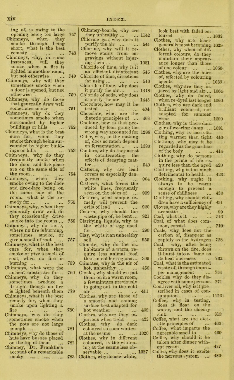ing of, is owing to the opening being too large 747 Chimneys, when they smoke through being short, what is the best remedy 748 Chimneys, why, in some instances, will they smoke when a fire is lighted in anothor room, but not otherwise ... 749 Chimneys, why will they sometimes smoke when a door is opened, but not otherwise 750 Chimneys, why do those that generally draw well sometimes smoke ... 761 Chimneys, why do they sometimes smoke when surrounded by higher buildings or hills ... 752 Chimneys, what is the best cure for, when they smoke through being sur- rounded by higher build- ings or hills 753 Chimneys, why do they frequently smoke when the door and fire-place are on the same side of the room 754 Chimneys, when they smoke owing to the door and fire-place being on the same side of the room, what is the re- medy for 755 Chimneys, why, 'when they generally draw well, do they occasionally drive smoke into the rooms ... 756 Chimneys, why do those, where no fire is burning, sometimes smoke, or give a smell of soot ... 757 Chimneys, what is the best cure for, when they smoke or give a smell of sout, when no fire is burning 759 Chimueys, what were the ancient substitutes for... 760 Chimneys, why do they sometimes produce a draught though no lire is lighted beneath them 779 Chimneys, what is the best remedy for, when they smoke upon lighting a fire 780 Chimneys, why do they sometimes smoke when the pots are not large enough 781 Chimneys, why do those of huts have hushes placed on the top of them ... 782 Chimney, Dr. Franklin’s account of a remarkable smoky ... . 783 Chimney-boards, why are they unhealthy 1142 Chlorine gas, why does it purify the air 544 Chlorine, why will it re- move stains from en- gravings without injur- ing them 1081 Chloride of lime, why is it an efficient disinfectant 545 Chloride of lime, directions for using 516 Chloride of lime, why does it purify the air 1448 Chloride of soda, why does it purify the air ... 1448 Chocolate, how may it be tested 404 Chocolate, what are the dietetic principles of ... 468 Chokinsr, how is that pro- duced by food going the wrong way accounted for 1286 Cider, why, in the making of, does so much depend on fermentation 1390 Cinders, why do tney assist in counteracting the effects of decaying mat- ter 540 Cistern 3, why are lead covers so especially dan- gerous 904 Cisterns, what forms the white lines, frequently seen on the sides of ... 909 Cisterns, what simple re- medy will prevent the evils of lead ... ... 920 Cistern, why should the waste-pipe of, be bent... 921 Clarifying liquids, why is the white of egg used for... 290 Clay, why is it an unhealthy soil 959 Climate, why do the in- habitants of a warm, re- quire less animal food than in colder regions ... 309 Climates, why is the air of hot, unhealthy 450 Cloaks, why should we put them on in a warm room, a few minutes previously to going out in the cold air 411 Clothes, why are those of a smooth aud shining surface best adapted for hot weather 409 Clothes, why are they in- jurious when tight ... 422 Clothes, why do dark coloured so soon whiten at the seams 1026 Clothes, why in different coloured, is the whiten- ing at the seams less ob- servable 1027 Clothes, why do new white, look best with faded co- loured 1032 Clothes, why are black generally most becoming 1029 Clothes, why when of dif- ferent colours, do they maintain their appear- ance longer than those of one colour 1056 Clothes, why are the hues of, affected by colouring agents 1063 Clothes, why are they in- jured by light aud air ... 1064 Clothes, why do faded, when re-dyed last longer 1066 Clothes, why are dark and brilliant coloured, not adapted for summer wear 1090 Clothes, why is there dan- ger of wearing damp ... 1091 Clothing, why is loose-fit- ting warmer than tight 410- Clothing, why may it be regarded as the guardian of the body 414 Clothing, why do persons in the prime of life re- quire less than the aged 420 Clothing, why is too much detrimental to health ... 423 Clothing, why ought it always to be warm enough to prevent a sense of chilliness ... 430 Clothing, why should chil- dren have a sufficiency of 431 Cloves, why are they highly aromatic 99 Coal, what is it 716 Coal, of what does com- mon, consist 719 Coals, why does not the carbon of, disappear as rapidly as the hydrogen 728 Coal, why, after being thrown on the fire, does it burst into a flame as its heat increases ... 762 Coal, what is the estimated waste of, through impro- per management ... 7G4 Cockles why do they dis- agree with some persons 271 Cod-liver oil, why is it pre- scribed in cases of con- sumption 1176 Coffee, why in testing, does it float on the water, and the chicory sink 313 Coffee, what are the diet- etic principles of ... 46S . Coffee, what imparts the agreeable smell to ... 469 Coffee, why should it be taken after dinner with- out cream ... ... 477 Coffee, why does it excite the nervous system ... 480