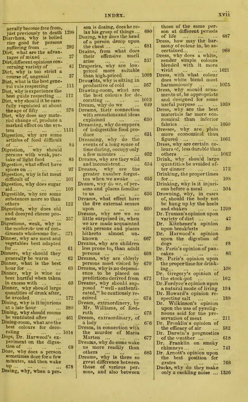 uerally become free from, just previously to death Diarrhoea, why is boiled rice good for persons suffering from Diet, what are the advan- tages of mixed Diet,different opinions con- cerning variety of Diet, why is too strict a course of, ungenial Diet, what is the best gene- ral rule respecting Diet, why is experience the best guide respecting ... Diet, why shoul d it be care- fully regulated at about the age of fifty Diet, why does any mate- rial change of, produce a marked efi'ect on the sys- tem Digestion, why are some articles of food difficult of Digestion, why should persons with weak, par- take of light food Digestion, what effect have spices on Digestion, why is fat meat difficult of Digestion, why does sugar aid Digestible, why are some substances more so than others Digestion, why does old and decayed cheese pro- mote Digestions, weak, why is the moderate use of con- diments wholesome lor.. Dinner, why are meat and vegetables best adapted for Dinners, why should they generally be warm Dinner, what is the best hour for Dinner, why is wine or beer hurtful when taken in excess with Dinner, why should large quantities of drink after, be avoided Dining, why is it injurious at a late hour Dining, why should rooms be ventilated after Dining-room, what are the best colours for deco- rating Dogs, Dr. Harwood’s ex- periment on the diges- tion of Doze, why does a person sometimes doze for a few minutes, and then wake UP Dozing, why, when a per- 1298 292 27 '4.2 37 111 112 37S 1151 84 83 97 101 103 122 337 371 61 62 63 65 172 380 461 1014 68 678 son is dozing, does he re- lax his grasp of things ... 680 Dozing, why does the head of a person droop upon the chest 681 Drains, from what does their offensive smell arise 537 Draperies, why are low- priccd more suitable than high-priced ... 1008 Draughts, why is sitting in productive of cold ... 567 Drawing-room, what are the best coloui s for de- corating 1013 Dream, why do we ... 649 Dreams, .their connection with sensations and ideas explained 650 Dreaming, why do suppers of indigestible food pro- duce 65.1 Dreaming, why do the events of a long space of time during, occupy only a few minutes 652 Dreams, why are they wild and inconsistent 654 Dreams, why are the greater number forgot- ten when we awake ... 655 Dream, wny do we, of per- sons and places familiar to us 656 Dreams, what effect have the five external senses upon 660 Dreams, why are we so little surprised in, when we are made acquainted with persons and places hitherto almost un- known 667 Dreams, why are children less prone to, than adult persons 668 Dreams, why are elderly persons most visited by 670 Dreams, why is no depend- ence to be placed on predictions derived from 672 Dreams, why should sup- posed “ well - authenti- cated,” be cautiously re- ceived 674 Dream, extraordinery, by Mr. Williams, of Ited- ruth 675 Dream, extraordinary, of a lady * ... 676 Dream, in connection with the murder of Maria Marten 677 Dreams, why do some wake us more readily than others 685 Dreams, why is there so great difference between those of various per- sons, and also between those of the same per- son at different periods of life 687 Dress, how may the har- mony of colour in, be as- certained 968 Dress, why does a white, render simple colours blended with it more vivid 1021 Dress, with what colour does white blend most harmoniously 1025 Dress, why should orna- ments of, be appropriate and designed for some useful purpose 1059 Dress, why are the best materials far more eco- nomical than inferior fabrics 1060 Dresses, why are plain more economical than figured ... ... ... 1061 Dress, why are certain co- lours of, less durable than others 1062 Drink, why should large quantities he avoided af- ter dinner 172 Drinking, the proper times for 10S Drinking, why is it injuri- ous before a meal ... 304 Drowning, why, in cases of, should the body not be hung up by the heels and shaken 1299 Dr. Truman’s opinion upon variety of diet 42 Dr. Kitchener’s opinion upon breakfasts ... 59 Dr. Harwood’s opinion upon the digestion of dogs 68 Dr. Paris’s opinion of pan- cakes ... 86 Dr. Paris’s opinion upon the proper time for drink- ing... 108 Dr. Gregory’s opinion of the stock-pot 162 Dr.Fordyce’s opinion upon a natural mode of living 194 Dr. Howard’s opinion re- specting salt 189 Dr. Wilkinson’s opinion upon the use of pyrolig- neous acid for the pre- servation of meat ... 211 Dr. Franklin’s opinion of the efficacy of air ... 582 Dr. Darwin’s prognostics of the weather 618 Dr. Franklin on smoky chimneys 741 Dr. Arnott’s opinion upon the best position for grates 76S Ducks, why do they make only a cackling noise ... 1326