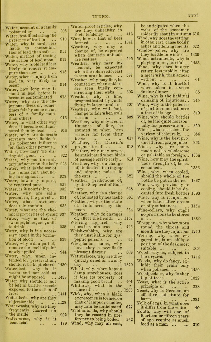 Water, account of a family poisoned by Water, test illustrating the presence of lead in Water, why is hard, less liable to contamina- tion of lead than soft ... Water, method of testing the action of lead upon Water, why is old lead less likely to render it im- pure than new Water, when is injury from lead in, very likely to occur Water, how long may it stand in lead before it becomes contaminated Water, why are the in- jurious effects of, some- times felt by some me ru- bers of a family more than others Water, in wliat other way does it become contami- nated than by lead Water, why are domestic servants more liable to he poisonous influence ^of, than other persons... Water, how may we dis- tinguish good Water, why has it a sani- tary influence on the body Water, what is the use of the animalcula abound- ing in stagnant Water, how- may impure, be rendered pure Water, is it nourishing ... Water, why are sails present in, the purest ... Water, what nutriment does rain contain Water, what are the che- mical properties of spring Water, why is that of swamps, lakes, &e.,unfit to drink Water, why is it a neces- sary agent in the forma- tion of blood Water, w-hy will a pail of, remove the smell of paint newly applied Water, why, when in- tended for preservation, should it be kept closed 1430 Water-bed, why is it warm and not cold as might be supposed ... 1438 Water, why should it not be left in brittle vessels exposed to the action of frost 1441 Water-beds, why are they objectionable 1128 Water-casks, why are they frequently charred on the inside 902 Water-crcss, why is it beneficial 179 Water-proof articles, why are they unhealthy in their tendency 413 Wax, how is that of bees formed 1341 Weather, why may a change of, be expected when domestic animals are restless ... ... 595 Weather, why may in- clement, be expected when the robin redbreast is seen near houses ... 597 Weather, why may fine, be counted on when spiders are seen busily con- structing their webs ... 603 Weather, why is tine, prognosticated by gnats flying in large numbers 607 Weather, why w-ill foul, change to fair when owls scream ... ... ... 609 Weather, why may a con- tinuance of tine, be counted on when bees wander far from their hives 617 Weather, Dr. Darwin’s prognostics of 618 Weather, why may severe, be anticipated when birds of passage arrive early... 614 Weather, why is a change of, indicated in ringing and singing noises in the ears 621 Weather, predictions of, by the Shepherd of Ban- bury 628 Weather, why is a change of, indicated by headache 631 Weather, why is the state of, influenced by the moon 634 Weather, why do changes of, affect the health ... 1157 Wearing apparel, why does it retain heat ... 426 Welsh-rabbits, why are they unsuitable for dys- peptic persons 92 Westphalian hams, why have they a peculiarly pleasant flavour ... 302 Wet surfaces, why are they quickly dried on a windy day 1370 Wheat, why, when kept in damp storehouses, does it lose its property of making good bread ... 401 Whitlows, what is the • cause of 1268 Wick, why, when a black excrescence is formed on that of lamps or candles, may rain be anticipated 627 Wild animals, why should they be roasted in pre- ference to being boiled 262 Wind, why may an east, he anticipated when the webs of the gossamer spider fly aboutin autumn 615 Wind, why does the setting in of an east, cause bodily aches and derangements 622 Window-panes, why are they brittlo in winter ... 1439 Wind-instruments, why is playing upon, hurtful... 1453 Wine, why docs hunger return less rapidly after a meal with, than a meal without 64 Wine, why is it hurtful when taken in excess during dinner 65 Wine, why is the habitual drinking of, injurious ... 345 Wine, why is the paleness of port in sonic instances a test of its age 349 Wine, why should bottles of, be laid quite horizon- tally for preservation ... 350 Wines, what occasions the variety of colours in ... 356 Wine, why is the best pro- duced from grape juice 361 Wines, why are home- made not so wholesome or palatable as foreign... 1384 Wine, how may the spirit- uous strength of, be as- certained 1386 Wine, why, when cooled, should the whole of the bottle be put in the ice 1397 Wine, why, previously to cooling, should it be de- canted into fresh bottles 139S Wine, why is it injurious when taken after cream or oily substances ... 1454 Wine-cellars, why ought no provisions to be stored m 1389 Wrappers, w'hy when worn round the throat and mouth are they injurious 1276 Writing, why when en- gaged in, is an oblique position of the desk most suitable 503 Wood, why is, subject to the dry-rot 1444 Woods, why do fancy, ex- hibit their grain only when polished 1489 Woodpeckers, why do they tap at trees 1322 Yeast, what is the active principle of 228 Yeast, why is German, an effective substitute for barm 1391 Yolk of eggs, in what does it differ from the white 40 Youth, why will one of fourteen or fifteen years of age require as much food as a man 310 908 910 911 912 913 914 915 916 918 919 922 923 925 931 932 934 935 937 938 939 944