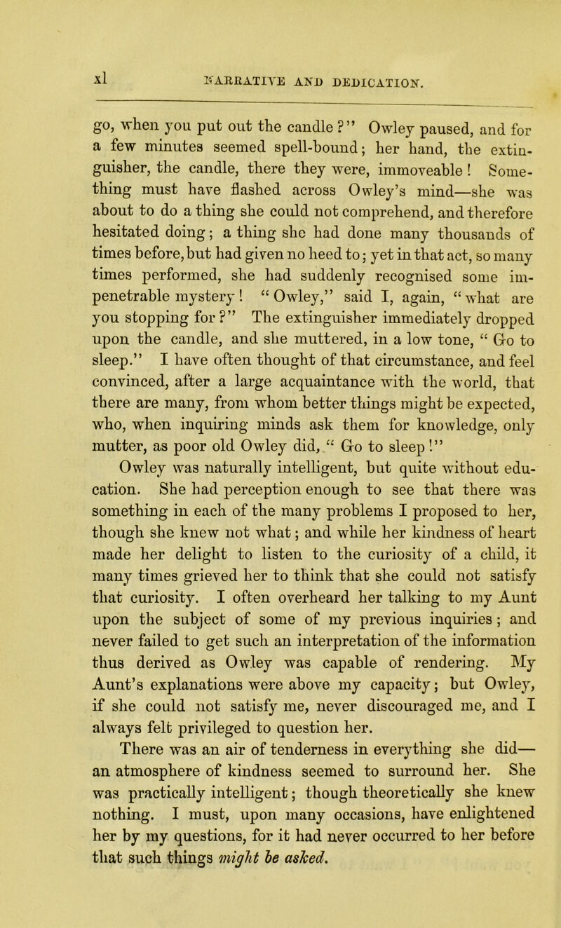 go, when you put out the candle ?” Owley paused, and for a few minutes seemed spell-bound; her hand, the extin- guisher, the candle, there they were, immoveable ! Some- thing must have flashed across Owley’s mind—she was about to do a thing she could not comprehend, and therefore hesitated doing; a thing she had done many thousands of times before, but had given no heed to; yet in that act, so many times performed, she had suddenly recognised some im- penetrable mystery! “Owley,” said I, again, “what are you stopping for ?” The extinguisher immediately dropped upon the candle, and she muttered, in a low tone, “ Go to sleep.” I have often thought of that circumstance, and feel convinced, after a large acquaintance with the world, that there are many, from whom better things might be expected, who, when inquiring minds ask them for knowledge, only mutter, as poor old Owley did, “ Go to sleep!” Owley was naturally intelligent, but quite without edu- cation. She had perception enough to see that there was something in each of the many problems I proposed to her, though she knew not what; and while her kindness of heart made her delight to listen to the curiosity of a child, it many times grieved her to think that she could not satisfy that curiosity. I often overheard her talking to my Aunt upon the subject of some of my previous inquiries; and never failed to get such an interpretation of the information thus derived as Owley was capable of rendering. My Aunt’s explanations were above my capacity; but Owley, if she could not satisfy me, never discouraged me, and I always felt privileged to question her. There was an air of tenderness in everything she did— an atmosphere of kindness seemed to surround her. She was practically intelligent; though theoretically she knew nothing. I must, upon many occasions, have enlightened her by my questions, for it had never occurred to her before that such things might he asJced.