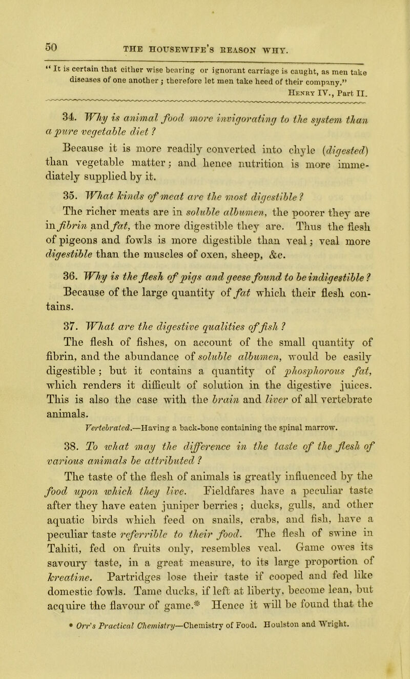 “ Ic is certain that either wise bearing or ignorant carriage is caught, as men take diseases of one another ; therefore let men take heed of their company,” Henry IV., Part II. 34. Why is animal food more invigorating to the system than a pure vegetable diet ? Because it is more readily converted into cliyle (digested) than vegetable matter; and hence nutrition is more imme- diately supplied by it. 35. What hinds of meat are the most digestible? The richer meats are in soluble albumen, the poorer they are in fibrin and fat, the more digestible they are. Thus the flesh of pigeons and fowls is more digestible than veal; veal more digestible than the muscles of oxen, sheep, &c. 36. Why is the flesh of pigs and geese found to be indigestible ? Because of the large quantity of fat which their flesh con- tains. 37. What are the digestive qualities offish ? The flesh of fishes, on account of the small quantity of fibrin, and the abundance of soluble albumen, would be easily digestible; but it contains a quantity of phosphorous fat, which renders it difficult of solution in the digestive juices. This is also the case with the brain and liver of all vertebrate animals. Vertebralcd.—Having a back-hone containing the spinal marrow. 38. To ivliat may the difference in the taste of the flesh of various animals be attributed ? The taste of the flesh of annuals is greatly influenced by the food upon which they live. Fieldfares have a peculiar taste after they have eaten juniper berries ; ducks, gulls, and other aquatic birds which feed on snails, crabs, and fish, have a peculiar taste referrible to their food. The flesh of swine in Tahiti, fed on fruits only, resembles veal. Game owes its savoury taste, in a great measure, to its large proportion of kreatine. Partridges lose their taste if cooped and fed like domestic fowls. Tame ducks, if left at liberty, become lean, but acquire the flavour of game.* Hence it will be found that the * Orr's Practical Chemistry—Chemistry of Food. Houlston and Wright.