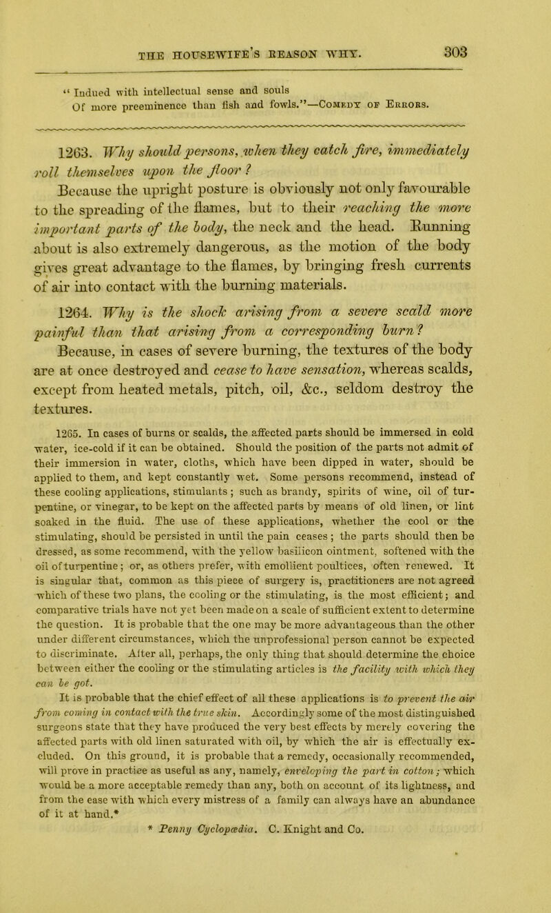 “ Iudued with intellectual sense and souls Of more preeminence than fish and fowls.”—Comedy of Errors. 1263. Why should persons, when they catch fire, immediately roll themselves upon the floor ? Because the upright posture is obviously not only favourable to the spreading of the flames, but to their reaching the more important parts of the body, the neck and the head. Running about is also extremely dangerous, as the motion of the body gives great advantage to the flames, by bringing fresh currents of air into contact with the burning materials. 1264. Why is the shock arising from a severe scald more painful than that arising from a corresponding burn ? Because, in cases of severe burning, the textures of the body are at once destroyed and cease to have sensation, whereas scalds, except from heated metals, pitch, oil, &c., seldom destroy the textures. 1265. In cases of burns or scalds, the affected parts should be immersed in cold water, ice-cold if it can be obtained. Should the position of the parts not admit of their immersion in water, cloths, which have been dipped in water, should be applied to them, and kept constantly wet. Some persons recommend, instead of these cooling applications, stimulants ; such as brandy, spirits of wine, oil of tur- pentine, or vinegar, to be kept on the affected parts by means of old linen, or lint soaked in the fluid. The use of these applications, whether the cool or the stimulating, should be persisted in until the pain ceases ; the parts should then be dressed, as some recommend, with the yellow basiiicon ointment, softened with the oil of turpentine; or, as others prefer, with emollient poultices, often renewed. It is singular that, common as this piece of surgery is, practitioners are not agreed which of these two plans, the cooling or the stimulating, is the most efficient; and comparative trials have not yet been made on a scale of sufficient extent to determine the question. It is probable that the one may be more advantageous than the other under different circumstances, which the unprofessional person cannot be expected to discriminate. Alter all, perhaps, the only thing that should determine the choice between either the cooling or the stimulating articles is the facility with which they can he got. It is probable that the chief effect of all these applications is to prevent the aw from coming in contact with the true skin. Accordingly some of the most distinguished surgeons state that they have produced the very best effects by merely covering the affected parts with old linen saturated with oil, by which the air is effectually ex- cluded. On this ground, it is probable that a remedy, occasionally recommended, will prove in practice as useful as any, namely, enveloping the partin cotton; which would be a more acceptable remedy than any, both on account of it3 lightness, and from the ease with which every mistress of a family can always have an abundance of it at hand.* * Penny Cyclopcedia. C. Knight and Co.