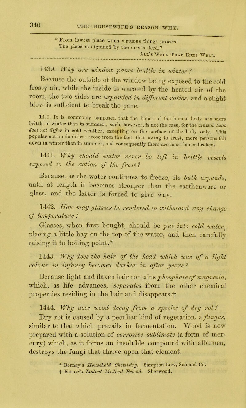 “ From lowest place when virtuous things proceed The place is dignified by the doer’s deed.” Ann’s Welt, That Ends Weld. 1439. Why are window panes brittle in winter ? Because the outside of the window being exposed to the cold frosty air, while the inside is warmed by the heated air of the room, the two sides are expanded in different ratios, and a slight blow is sufficient to break the pane. 1410. It is commonly supposed that the bones of the human body are more brittle in winter than in summer; such, however, is not the case, for the animal heat does not differ in cold weather, excepting on the surface of the body only. This popular notion doubtless arose from the fact, that owing to frost, more persons fall down in winter than in summer, and consequently there are more bones broken. 1441. Why should water never be left in brittle vessels exposed to the action of the frost ? Because, as the water continues to freeze, its bullc expands, until at length it becomes stronger than the earthenware or glass, and the latter is forced to give way. 1442. IToio may glasses be rendered to withstand any change of temperature ? Glasses, when first bought, should be put into cold water, placing a little hay on the top of the water, and then carefully raising it to boiling point.* 1443. Why does the hair of the head which was of a light colour in infancy becomes darker in after years ? Because light and flaxen hair contains phosphate of magnesia, which, as life advances, separates from the other chemical properties residing in the hair and disappears.f 1444. Why does wood decay from a species of dry rot ? Dry rot is caused by a peculiar kind of vegetation, & fungus, similar to that which prevails in fermentation. Wood is now prepared with a solution of corrosive sublimate (a form of mer- cury) which, as it forms an insoluble compound with albumen, destroys the fungi that thrive upon that element. * Bernay’s Household Chemistry. Sampson Low, Son and Co. t Kittoe’s Ladies’ Medical Friend. Sherwood.
