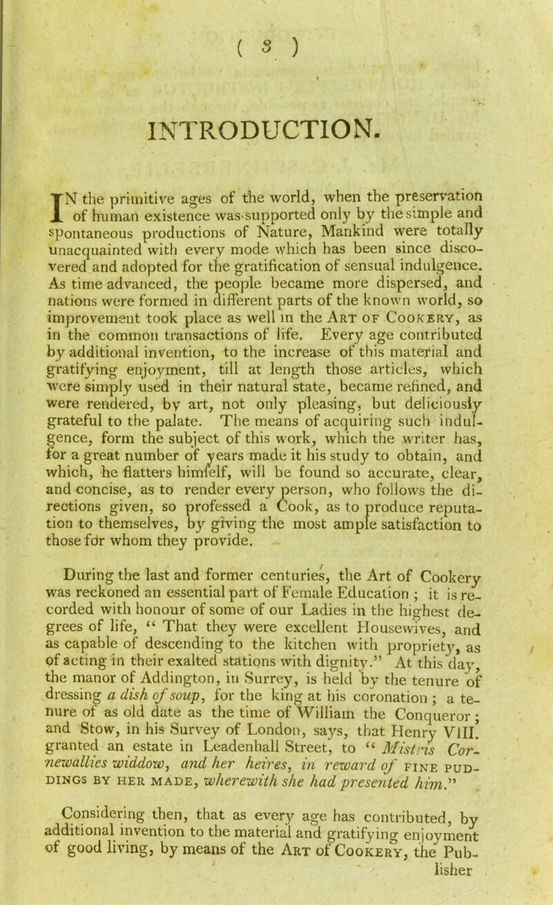 INTRODUCTION. IN the primitive ages of the world, when the preservation of human existence was-supported only by the simple and spontaneous productions of Nature, Mankind were totally unacquainted with every mode which has been since disco- vered and adopted for the gratification of sensual indulgence. As time advanced, the people became more dispersed, and nations were formed in different parts of the known world, so improvement took place as well m the Art of Cookery, as in the common transactions of life. Every age contributed by additional invention, to the increase of this material and gratifying enjoyment, till at length those articles, which were simply used in their natural state, became refined, and were rendered, by art, not only pleasing, but deliciously grateful to the palate. The means of acquiring such indul- gence, form the subject of this w'ork, which the writer has, for a great number of years made it his study to obtain, and which, he flatters himfelf, will be found so accurate, clear, and concise, as to render every person, who follows the di- rections given, so professed a Cook, as to produce reputa- tion to themselves, by giving the most ample satisfaction to those fdr whom they provide. During the last and former centuries, the Art of Cookery was reckoned an essential part of Female Education ; it is re- corded with honour of some of our Ladies in the highest de- grees of life, “ That they were excellent Housewives, and as capable of descending to the kitchen with propriety, as of acting in their exalted stations with dignity.” At this day, the manor of Addington, in Surrey, is held by the tenure of dressing a dish of soup, for the king at his coronation ; a te- nure of as old date as the time of William the Conqueror; and Stow, in his Survey of London, says, that Henry VlIL granted an estate in Leadenhall Street, to “ Mistns Cor-, newallies widdow, and her heires, in rexoard of fine pud- dings BY HER MADE, whevewith she had presented him:' Considering then, that as every age has contributed, by additional invention to the materia'l and gratifying enjoyment of good living, by means of the Art of Cookery, the Pub- lisher