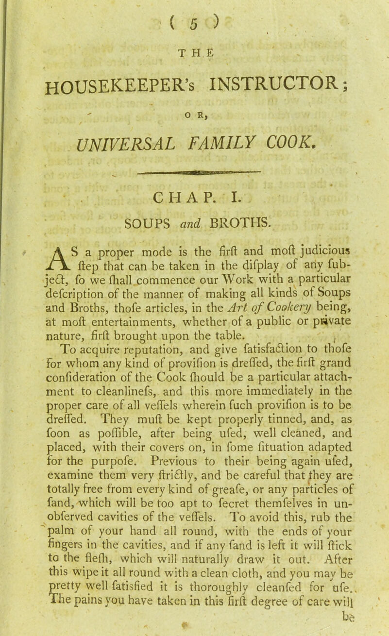 THE HOUSEKEEPER’S INSTRUCTOR; - O R, UNIVERSAL FAMILY COOK. CHAP. I. SOUPS afid BROTHS. AS a proper mode is the firfl: and moft judicious ftep that can be taken in the difplay of any fub- jeft, fo we fliall commence our Work with a particular defer! ption of the manner of making all kinds of Soups and Broths, thofe articles, in the Jj't of Cookery being, at moft entertainments, whether of a public or private nature, firft brought upon the table. , To acquire reputation, and give fatisfadtion to thofe for whom any kind of provifion is drUTed, the firfl: grand confideration of the Cook fliould be a particular attach- ment to cleanlinefs, and this more immediately in the proper care of all veflTels wherein fuch provifion is to be dreflTed. They mufl; be kept properly tinned, and, as foon as poflible, after being ufed, well cleaned, and placed, with their covers on, in fome fituation adapted for the purpofe. Previous to their being again ufed, examine them very fl:ri£fly, and be careful that ^hey are totally free from every kind of greafe, or any particles of fand, which will be too apt to fecret themfelves in un- obferved cavities of the veflels. To avoid this, rub the palm of your hand all round, with the ends of your fingers in the cavities, and if any fand is left it will flick to the flefli, which will naturally draw it out. After this wipe it all round with a clean cloth, and you may be pretty well fatisfied it is thoroughly cleanfed for ufe.. The pains you have taken in this firfl degree of care will b^