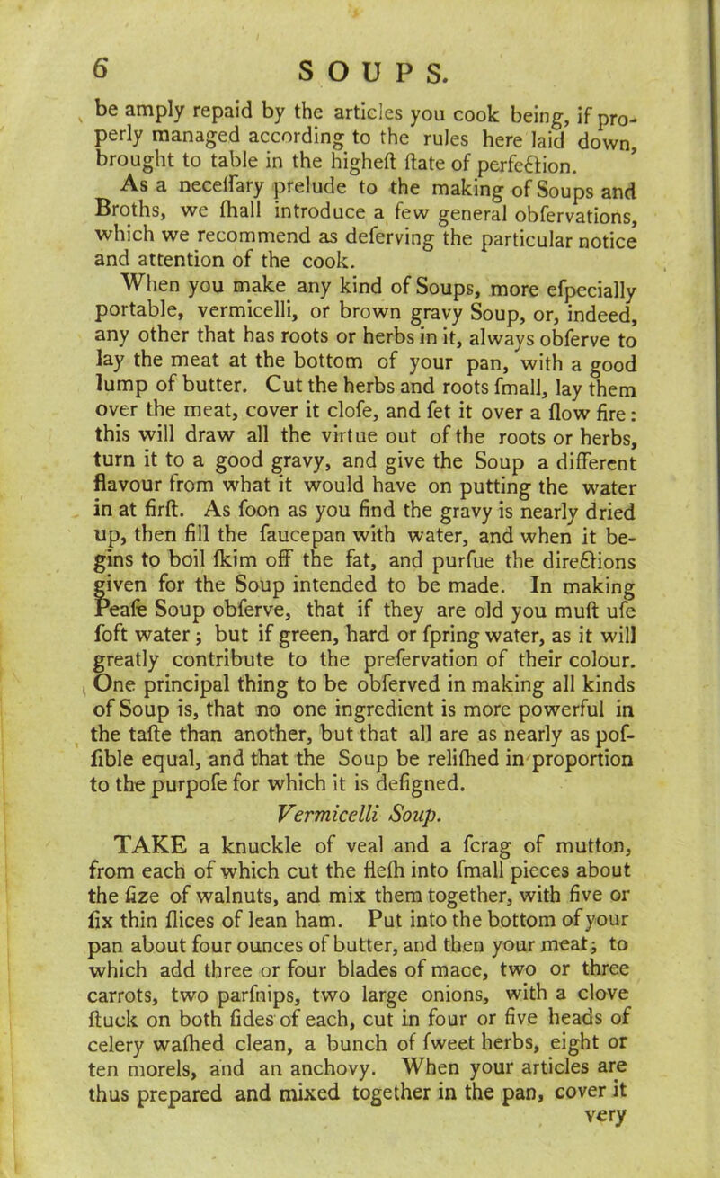 ^ be amply repaid by the articles you cook being, if pro- perly managed according to the rules here laid down, brought to table in the higheft ftate of perfection. As a necelfary prelude to the making of Soups and Broths, we fhall introduce a few general obfervations, which we recommend as deferving the particular notice and attention of the cook. When you make any kind of Soups, more efpecially portable, vermicelli, or brown gravy Soup, or, indeed, any other that has roots or herbs in it, always obferve to lay the meat at the bottom of your pan, with a good lump of butter. Cut the herbs and roots fmall, lay them over the meat, cover it clofe, and fet it over a flow fire: this will draw all the virtue out of the roots or herbs, turn it to a good gravy, and give the Soup a different flavour from what it would have on putting the water in at firfl. As foon as you find the gravy is nearly dried up, then fill the faucepan with water, and when it be- gins to boil fkim off the fat, and purfue the direCHons given for the Soup intended to be made. In making Peafe Soup obferve, that if they are old you mufl: ufe foft water; but if green, hard or fpring water, as it will greatly contribute to the prefervation of their colour. One principal thing to be obferved in making all kinds of Soup is, that no one ingredient is more powerful in the taftc than another, but that all are as nearly as pof- fible equal, and that the Soup be relifhed in proportion to the purpofe for which it is defigned. Vermicelli Soup. TAKE a knuckle of veal and a ferag of mutton, from each of which cut the flefh into fmall pieces about the fize of walnuts, and mix them together, with five or fix thin flices of lean ham. Put into the bottom of your pan about four ounces of butter, and then your meat j to which add three or four blades of mace, two or three carrots, two parfnips, two large onions, with a clove ftuck on both fides of each, cut in four or five heads of celery wafhed clean, a bunch of fweet herbs, eight or ten morels, and an anchovy. When your articles are thus prepared and mixed together in the pan, cover it very