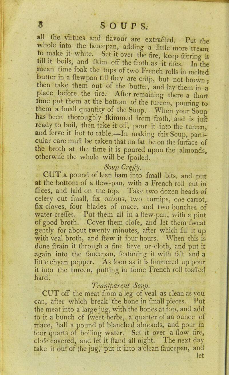 all the virtues and flavour are extracted. Put the whole into the- faucepan, adding a little more cream to make it- white. Set it over the fire, keep ftirring it till it boils, and Ikim off the froth as it rifes. In the mean time foak the tops of two French rolls in melted butter in a flewpan till they are crifp, but not brown 5 then take them out of the butter, and lay them in a place before the fire. After remaining there a fhort time put them at the bottom of the tureen, pouring to them a fmall quantity of the Soup. When your Soup has been thoroughly fkimmed from froth, and is juft ready to boil, then take it off, pour it into the tureen, and ferve it hot to table.—In making this Soup, parti- cular care muft be taken that no fat be on the furface of the broth at the time it is poured upon the almonds, otherwife the whole will be fpoiled. Soup CreJJy. CUT a pound of lean ham into fmall bits, and put at the bottom of a ftew-pan, with a French roll cut in Ilices, and laid on the top. Take two dozen heads of celery cut fmall, fix onions, two turnips, one carrot, fix cloves, four blades of mace, and two launches of water-creffes. Put them all in a ftew-pan, with a pint of good broth. Cover them clofe, and let them fweat gently for about twenty minutes, after which fill it up vvith veal broth, and ftew it four hours. When this is done ftrain it through a fine fieve or-cloth, and put it again into the faucepan, feafoning it with fait and a little chyan pepper. As foon as it is fimmered up pour it into the tureen, putting in fome French roll toafted hard. Tranfparent Soup. CUT off the meat from a leg of veal as clean as you can, after which break the bone in fmall pieces. Put the meat into a large jug, with the bones at top, and add to it a bunch of fv/eet-herbs, a quarter of an ounce of mace, half a pound of blanched almonds, and pour in four quarts of boiling water. Set it over a flow fire, clofe covered, and let it ftand all night. The next day take it out of the jug, put it into a clean faucepan, and