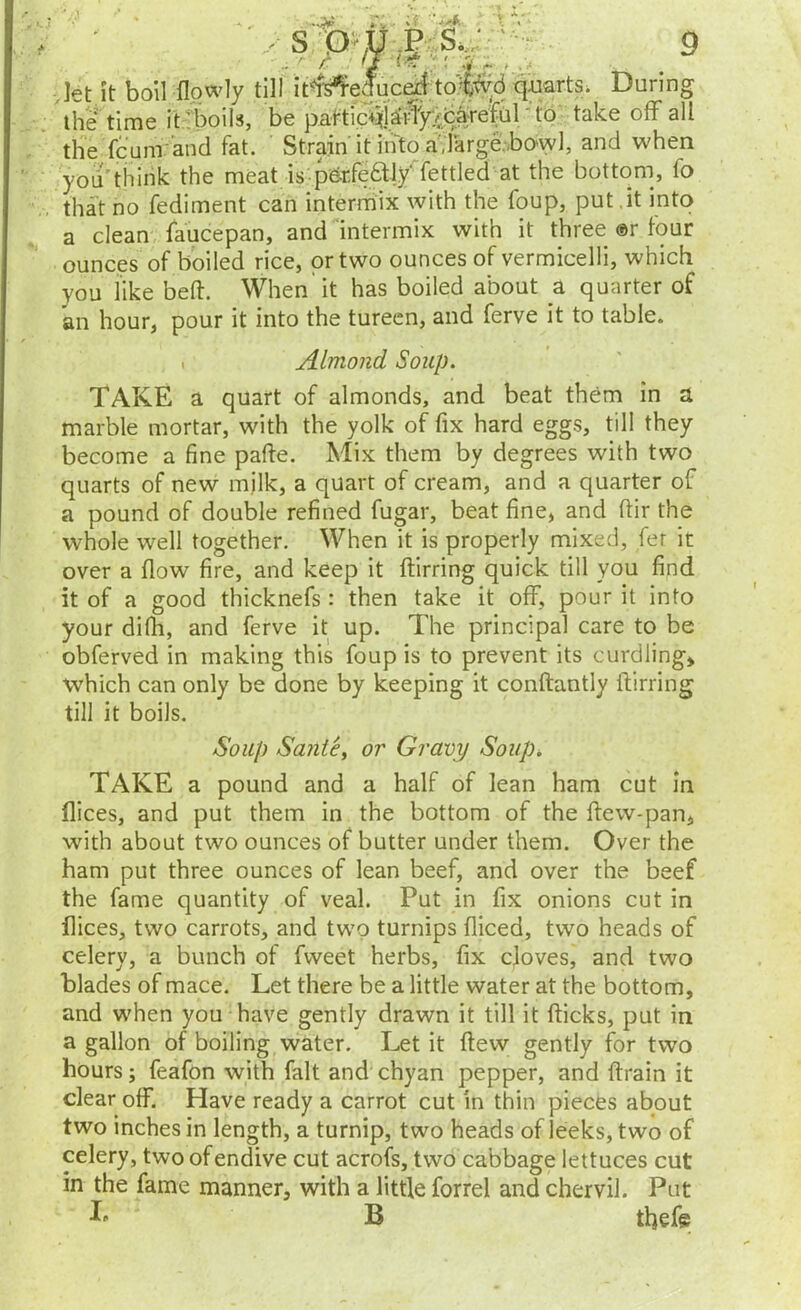 *, . r.;.v vIet it boil flpwly till ir^educ^ quarts. During tli6 time it;^boils, be pattic+^jyrly.^bs^^ to take ofF all the fcuni-and fat. Strain it into adarge,bowl, and when you'think the meat is pOrfeaiy' fettled at the bottom, fo that no fediment can intermix with the foup, put.it into a clean, faucepan, and mtermix with it three ®r four ounces of boiled rice, or two ounces of vermicelli, which you like belt. When' it has boiled about a quarter of an hour, pour it into the tureen, and ferve it to table. . Almond Soup. TAKE a quart of almonds, and beat them in a marble mortar, with the yolk of fix hard eggs, till they become a fine pafte. Mix them by degrees with two quarts of new milk, a quart of cream, and a quarter of a pound of double refined fugar, beat fine, and ftir the whole well together. When it is properly mixed, fer it over a flow fire, and keep it ftirring quick till you find it of a good thicknefs : then take it off, pour it into your difh, and ferve it up. The principal care to be obferved in making this foup is to prevent its curdling, which can only be done by keeping it conftantly ftirring till it boils. Soup Sanie^ or Gravy Soup^ TAKE a pound and a half of lean ham cut In flices, and put them in the bottom of the ftew-pan, with about two ounces of butter under them. Over the ham put three ounces of lean beef, and over the beef the fame quantity of veal. Put in fix onions cut in flices, two carrots, and two turnips fliced, two heads of celery, a bunch of fweet herbs, fix cjoves, and two blades of mace. Let there be a little water at the bottom, and when you have gently drawn it till it fticks, put in a gallon of boiling water. Let it ftew gently for two hours; feafon with fait and chyan pepper, and ftrain it clear off. Have ready a carrot cut in thin pieces about two inches in length, a turnip, two heads of leeks, two of celery, two of endive cut acrofs, two cabbage lettuces cut in the fame manner, with a little forrel and chervil. Put B thef©