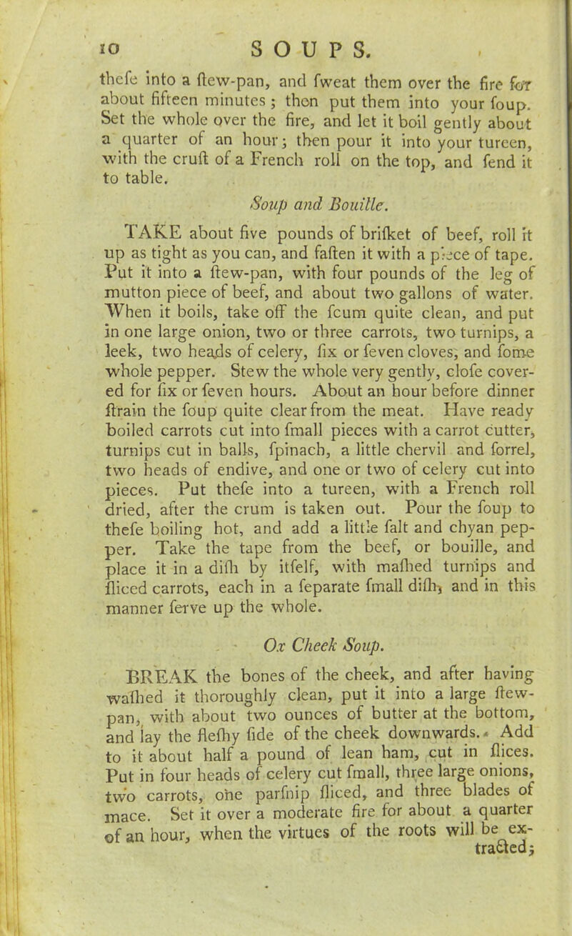 I thefe into a tlew-pan, and fweat them over the fire foT about fifteen minutes; then put them into your foup. Set the whole over the fire, and let it boil gently about a quarter of an hour; then pour it into your tureen, with the cruft of a French roll on the top, and fend it to table. Soup and Boidllc. TAKE about five pounds of brifket of beef, roll it up as tight as you can, and fallen it with a piece of tape. Put it into a ftew-pan, with four pounds of the leg of mutton piece of beef, and about two gallons of water. When it boils, take off the feum quite clean, and put in one large onion, two or three carrots, two turnips, a leek, two heajds of celery, fix or feven cloves, and fome whole pepper. Stew the whole very gently, clofe cover- ed for fix or feven hours. About an hour before dinner ftrain the foup quite clear from the meat. Have ready boiled carrots cut into fmall pieces with a carrot cutter, turnips cut in balls, fpinach, a little chervil and forrel, two heads of endive, and one or two of celery cut into pieces. Put thefe into a tureen, with a French roll dried, after the crum is taken out. Pour the foup to thefe boiling hot, and add a little fait and chyan pep- per. Take the tape from the beef, or bouille, and place it in a difli by itfelf, with maflied turnips and diced carrots, each in a feparate fmall diflii and in this manner ferve up the whole. - • Ox Cheek Soup. BREAK the bones of the cheek, and after having wafhed it thoroughly clean, put it into a large ftew- pan, with about two ounces of butter at the bottom, and lay the flefliy fide of the cheek downwards. - Add to it about half a pound of lean ham, cut in flices. Put in four heads of celery cut fmall, three large onions, two carrots, one parfnip fliced, and three blades of mace. Set it over a moderate fire for about a quarter of an hour, when the virtues of the roots will be ex- tracted 5