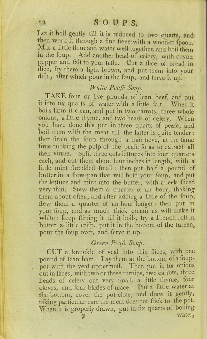 \ Let it boil gently till it is reduced to two quarts, and then work it through a fine fieve with a wooden fpoon. Mix a little Hour and water well together, and boil them in the foup. Add another head of celery, with chyan pepper and fait to your tafte. Cut a flice of bread in dice, fry them a light brown, and put them into your difli; after which pour in the foup, and ferve it up. White Peafe <Soup. TAKE, four or five pounds of lean beef, and put it into fix quarts of water with a little fait. AVhen it boils fkim it clean, and put in two carrots, three whole onions, a little thyme, and two heads of celery. When you have done this put in three quarts of peafe, and boil them with the meat till the latter is quite tender; then ftrain the foup through a hair fieve, at the fame time rubbing the pulp of the peafe fo as to extraff all their virtue. Split three cofs lettuces into four quarters each, and cut them about four inches in length, with a little mint fliredded fmall: then put half a pound of .butter in a ftew-pan that will hold your foup, and put the lettuce and mint into the butter, with a leek fliced very thin. Stew them a quarter of an hour, fhaking them about often, and after adding a little of the foup, ftew them a quarter of an hour longer: then put in your foup, and as much thick cream as will make it white: keep fiirring it till it boils, fry a French roll in butter a little crifp, put it in the bottom of the tureen, pour the foup over, and ferve it up. Green Peafe Soup. CUT a knuckle of veal into thin flices, with one pound of lean ham. Lay them at the bottom of a foup- , pot with the veal uppermofi. Then put in fix onions cut in flices, with two or three turnips, two carrots, three heads of celery cut very fmall, a little thyme, four cloves, and four blades of mace, Put a little w'ater at the bottom, cover the pot dote, and draw it gently^ takiitg particular care the meat does not flick to the pot. When it is properly drawn, put in fix quarts of boiling 2 water.