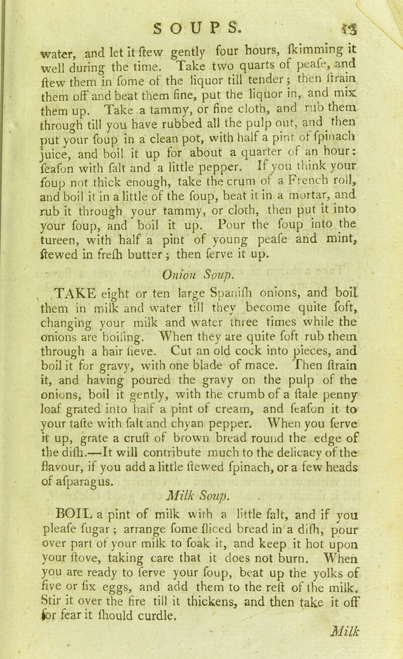 water, and let It ftew gently four liours, fklmming it well during the time. Take two quarts of peafe, and ftew them in fome ot the liquor till tender; then Itrain them off and beat them fine, put the liquor in, and mix them up. Take a tammy, or fine cloth, and rub them through till you have rubbed all the pulp our, and then put your foup in a clean pot, with half a pint ot fpinacli juice, and boil it up for about a quarter of an hour: feafon with fait and a little pepper. If you think your foup not thick enough, take thecrum of a French roll, and boil it in a little of the foup, beat it in a mortar, and rub it through your tammy, or cloth, then put it into your foup, and boil it up. Pour the foup into the tureen, with half a pint of young peafe and mint, Hewed in frefh butter; then ferve it up. Onion Soup. , TAKE eight or ten large Spanifli onions, and boil them in milk and water till they become quite foft, changing your milk and water three times while the onions are boiling. When they are quite foft rub them through a hair lieve. Cut an old cock into pieces, and boil it for gravy, with one blade of mace. Then Hrain it, and having poured the gravy on the pulp of the onions, boil it gently, with the crumb of a Hale penny loaf grated into half a pint of cream, and ftafon it to your tafte with fait and chyan pepper. When you ferve H up, grate a cruft of brown bread round the edge of the difti.—It will contribute much to the delicacy of the flavour, if you add a little ftewed fpinach, or a few heads of afparagus. Milk Soup. BOIL a pint of milk wirh a little fait, and if you pleafe fugar; arrange fome fliced bread in a difh, pour over part ot your milk to foak it, and keep it hot upon your ftove, taking care that it does not burn. When you are ready to ferve your foup, beat up the yolks of five or fix eggs, and add them to the reft of the milk. Stir it over the fire till it thickens, and then take it off H>r fear it fliould curdle. Milk