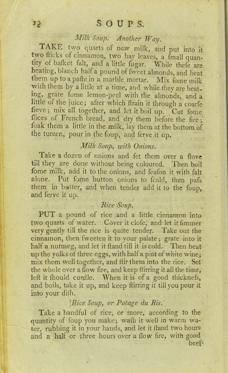 Milk Soup. Another Way. TAKE two quarts of new milk, and put into it two flicks of cinnamon, two bay leaves, a fmall quan- tity ot bafket fait, and a little fugar. ^Vhile thefe arc heating, blanch half a pound of fweet almonds, and beat them up to a pafle in a marble mortar. Mix fome milk \vith them by a little at a time, and while they are heat- ing, grate fome lemon-peel with the almonds, and a little of the juice; after which flrain it through a coarfe fleve; mix all together, and let it boil up. Cut fome flices of French bread, and dry them before the fire; foak them a little in the milk, lay them at the bottom of the tureen, pour in the foup, and ferve it up. Milk Soup, with Onions. Take a dozen of onions and fet them over a flove till they are done without being coloured. Then boil fome milk, add it to the onions, and feafon it with fait alone. Put fame button onions to fcald, then pafs them in butter, and when tender add it to the foup, and ferve it up. . Rice Soup. PUT a pound of rice and a little cinnamon into two quarts ot water. Cover it clofe, and let itfimmer very gently till the rice is quite tender. Take out the cinnamon, then fweeten it to your palate; grate into it half a nutmeg, and let it fland till it is cold. Then beat up the yolks of three eggs, with half a pint of white wine; mix them well together, and flir them into the rice. Set the whole over a flow fire, and keep flirring it all the time, lefl it Ihould curdle. When it is of a good thicknefs, and boils, take it up, and keep flirring it till you pour it into your difh. [Rice Soup, or Potage du Ris.' Take a handful of rice, or more, according to the quantity of foup you make; wafh it well in warm wa- ter, rubbing it in your hands, and let it fland two hours and a half or three hours over a flow fire, with good beep