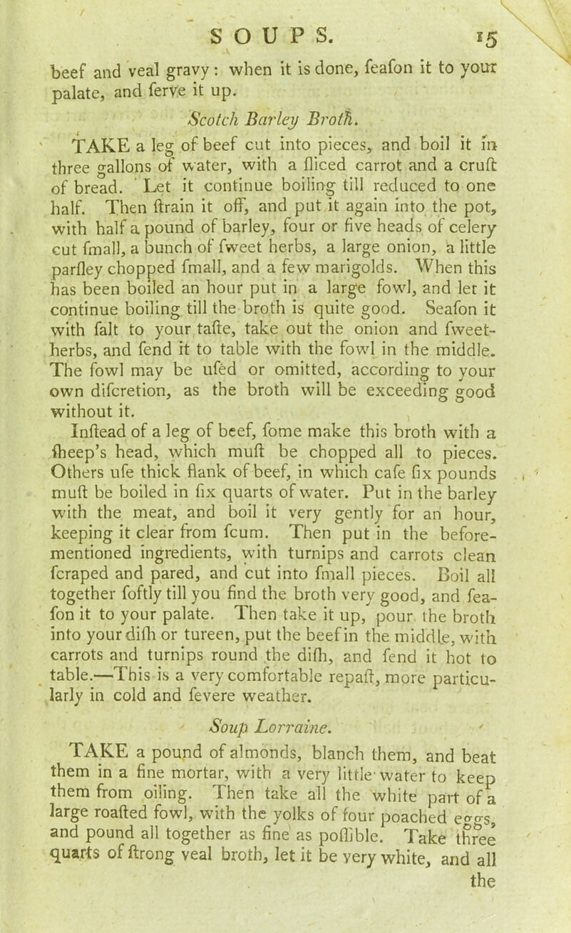 beef and veal gravy: when it is done, feafon it to your palate, and ferv.e it up. Scotch Barley Broth. TAKE a leg of beef cut into pieces, and boil it 111 three gallons of water, with a diced carrot and a cruft of bread. Let it continue boiling till reduced to one half. Then ftrain it off, and put it again into the pot, with half a pound of barley, four or five heads of celery cut fmall, a bunch of fweet herbs, a large onion, a little parfley chopped fmall, and a few marigolds. When this has been boiled an hour put in a large fowl, and let it continue boiling till the broth is quite good. Seafon it with fait to your tafte, take out the onion and fweet- herbs, and fend it to table with the fowl in the middle. The fowl may be ufed or omitted, according to your own difcretion, as the broth will be exceeding good without it. Inftead of a leg of beef, fome make this broth with a iheep’s head, which muft be chopped all to pieces. Others ufe thick flank of beef, in which cafe fix pounds muft be boiled in fix quarts of water. Put in the barley W'ith the meat, and boil it very gently for an hour, keeping it clear from fcum. Then put in the before- mentioned ingredients, with turnips and carrots clean fcraped and pared, and cut into fmall pieces. Boil all together foftly till you find the broth very good, and fea- fon it to your palate. Then take it up, pour the broth into yourdifii or tureen, put the beef in the middle, with carrots and turnips round the difii, and fend it hot to table.—This is a very comfortable repaft, more particu- larly in cold and fevere weather. Soup Lorraine. ' TAKE a pound of almonds, blanch them, and beat them in a fine mortar, with a very little-water to keep them from oiling. Then take all the white part of a large roafted fowl, with the yolks of four poached e^^o-s and pound all together as fine as poflible. Take three quarts of ftrong veal broth, let it be very white, and all the