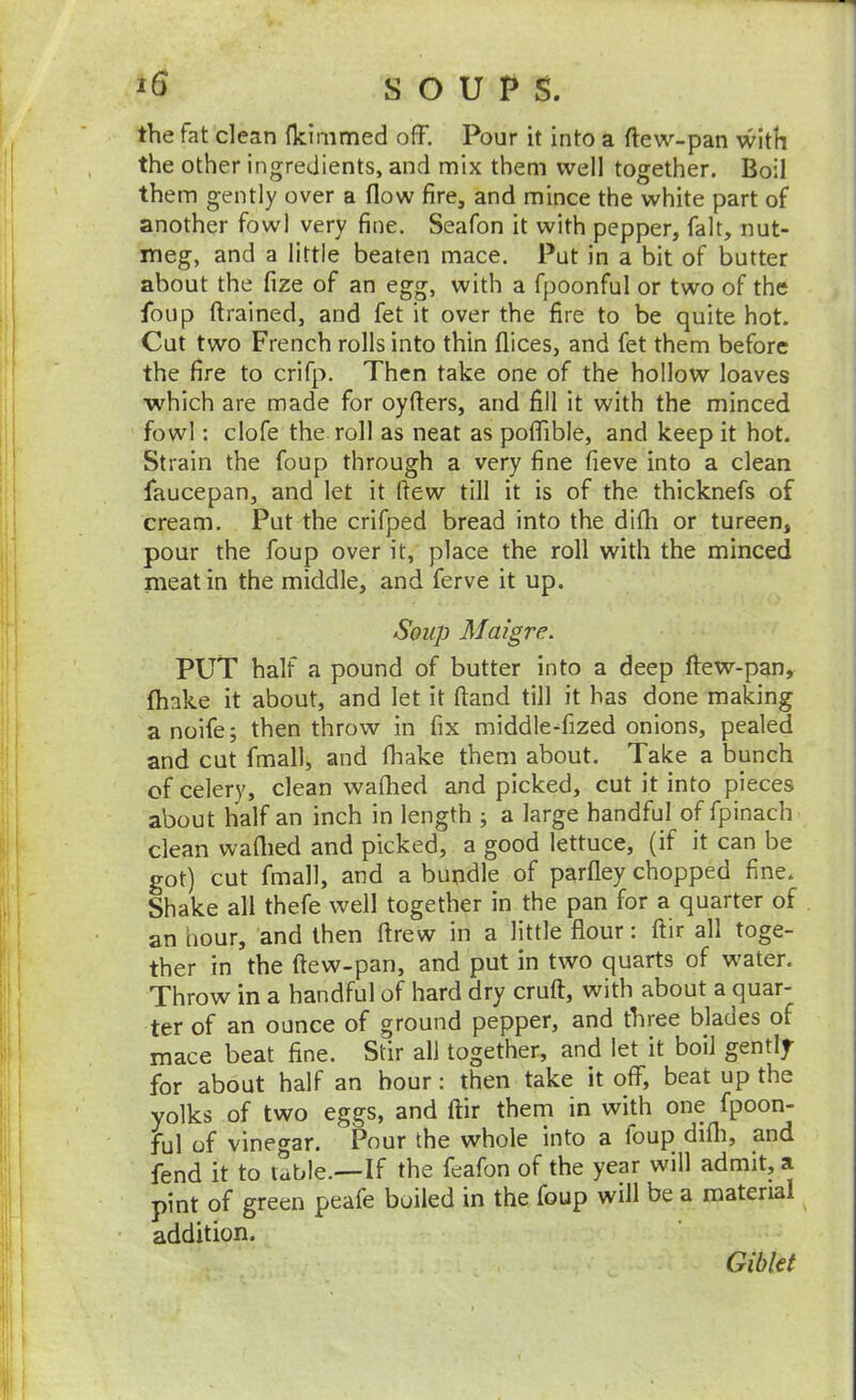 the fat clean fkirnmed off. Pour it into a ftew-pan with the other ingredients, and mix them well together. Boil them gently over a flow fire, and mince the white part of another fowl very fine. Seafon it with pepper, fait, nut- meg, and a little beaten mace. Put in a bit of butter about the fize of an egg, with a fpoonful or two of the foup ftrained, and fet it over the fire to be quite hot. Cut two French rolls into thin flices, and fet them before the fire to crifp. Then take one of the hollow loaves which are made for oyfters, and fill it with the minced fowl: clofe the roll as neat as poffible, and keep it hot. Strain the foup through a very fine fieve into a clean faucepan, and let it flew till it is of the thicknefs of cream. Put the crifped bread into the difli or tureen, pour the foup over it, place the roll with the minced meat in the middle, and ferve it up. Soup Maigre. PUT half a pound of butter into a deep ftew-pan, (hake it about, and let it ftand till it has done making a noife; then throw in fix middleTized onions, pealed and cut fmall, and fhake them about. Take a bunch of celery, clean waflied and picked, cut it into pieces about half an inch in length ; a large handful of fpinach clean waflied and picked, a good lettuce, (if it can be got) cut fmall, and a bundle of parfley chopped fine. Shake all thefe well together in the pan for a quarter of an hour, and then ftrew in a little flour: ftir all toge- ther in the ftew-pan, and put in two quarts of water. Throw in a handful of hard dry cruft, with about a quar- ter of an ounce of ground pepper, and three blades of mace beat fine. Stir all together, and let it boil gently for about half an hour: then take it off, beat up the yolks of two eggs, and ftir thern in with one fpoon- ful of vinegar. Pour the whole into a loup difli, and fend it to table.—If the feafon of the year will admit, a pint of green peafe boiled in the foup will be a material ■ addition. Giblet