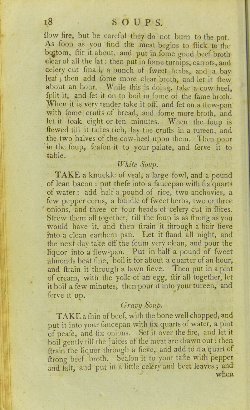 flow fire, but be careful they do not burn to the pot. As foon as you find the meat begins to flick to the bc^tom, flir it about, and put in fome good beef broth clear of all the fat: then put in fome turnips, carrots, and celery cut fmall, a bunch of fweet herbs, and a bay leaf; then add fome more clear broth, and let it flew about an hour. While this is doing, take a cow heel, fplit it, and fet it on to boil in fome of the fame broth. When it'is very tender take it ott, and fet on a flew-pan with fome crufls of bread, and fome more broth, and let it foak eight or ten minutes. When the foup is ftewed till it tafles rich, lay the crufts in a tureen, and the two halves of the cow-heel upon them. Then pour in the foup, fcafon it to your palate, and ferve it to table. IVhite Soup. TAKE a knuckle of veal, a large fowl, and a pound of lean bacon ; put thefe into a faucepan with fix quarts of water: add half a pound of rice, two anchovies, a few pepper corns, a bundle of fweet herbs, two or three onions, and three or four heads of celery cut in flices. Strew them all together, till the foup is as ftrong as you would have it, and then flrain it through a hair fieve itito a clean earthern pan. Let it ftand all night, and the next day take off the feum very clean, and pour the liquor into a flew-pan. Put in half a pound of fweet almonds beat fine, boil it for about a quarter of an hour, and flrain it through a lawn fieve. Then put in a pint of cream, with the yolk of an egg, flir all together, let it boil a few minutes, then pour it into your tureen, and ferve it up. Gravy Soup. TAKE a fliin of beef, with the bone well chopped, and put it into your faucepan with fix quarts of water, a pint of peafe, and fix onions. Set it over the fire, and let it boil gently till the juices of the meat are drawn out: then flrain the liquor through a fieve, and add to it a quart of ftrong beef broth. Scafon it to your tafle with pepper and fait, and put in a little celery and beet leaves; and when