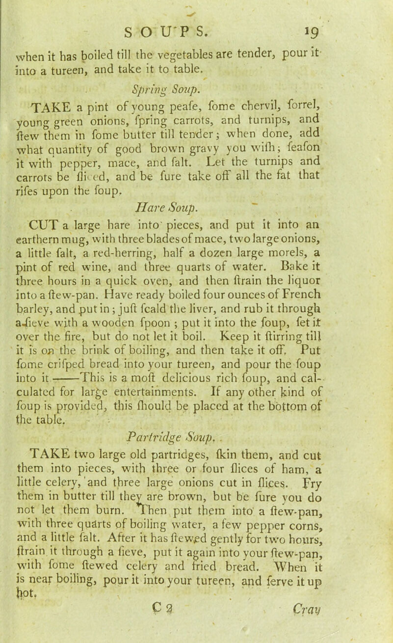 when it has boiled till the vegetables are tender, pour it- into a tureen, and take it to table. Spring Soup. TAKE a pint of young peafe, fome chervil, forrel, young green onions, fpring carrots, and turnips, and ftew them in fome butter till tender; when done, add what quantity of good brown gravy you wifli; feafon it with pepper, mace, and fait. Let the turnips and carrots be fliced, and be fure take off all the fat that rifes upon the foup. Ha7'e Soup. CUT a large hare into' pieces, and put it into an earthern mug, with three blades of mace, two large onions, a little fait, a red-herring, half a dozen large morels, a pint of red wine, and three quarts of water. Bake it three hours in a quick oven, and then ftrain the liquor into a fte w-pan. Have ready boiled four ounces of French barley, and put in; juft fcald the liver, and rub it through a-Tieve with a wooden fpoon ; put it into the foup, fet it over the fire, but do not let it boil. Keep it ftirring till it is on the brink of boiling, and then take it off. Put fome crifped bread into your tureen, and pour the foup into it This is a moft delicious rich foup, and cal- culated for large entertainments. If any other kind of foup is provided, this fliould be placed at the bottom of the table. - Partridge Soup.. TAKE two large old partridges, (kin them, and cut them into pieces, with three or four flices of ham, a little celery,'and three large onions cut in flices. Fry them in butter till they are brown, but be fure you do not let them burn. Then put them into' a ftew-pan, with three quarts of boiling water, a few pepper corns, and a little fait. After it has ftewed gently for tw’o hours, ftrain it through a fieve, put it again into your ftew-pan, w'ith fome ftewed celery and fried bread. When it is near boiling, pour it into your tureen, and ferve it up liot, C2 Cray