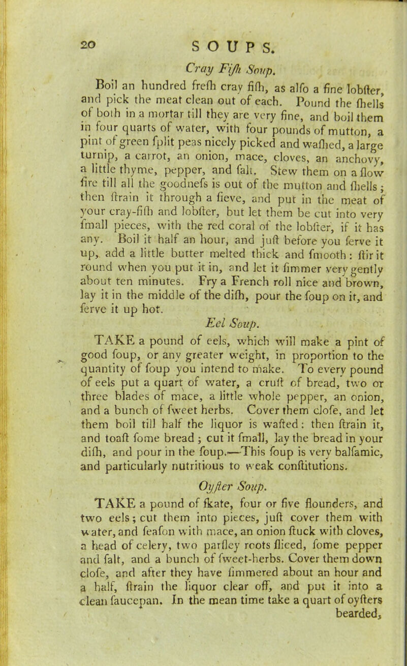 Cray Fijli Soup. Boil an hundred frefh cray fifli, as alfo a fine lobfter, and pick the meat clean out of each. Pound the (hells of both in a mortar till they are very fine, and boil them in four quarts of water, with four pounds of mutton, a pint ot green fplit peas nicely picked and waflied, a large turnip, a carrot, an onion, mace, cloves, an anchor^, a little thyme, pepper, and fait. Stew them on aflovv fire till all the goodnefs is out of the mutton and fliells; then drain it through a fieve, and put in the meat of your cray-firti and lobftcr, but let them be cut into very fmall pieces, with the red coral of the lobfter, if it has any. Boil it half an hour, and juft before you ferve it up, add a little butter melted thick and fmooth: ftirit round when you put it in, and let it fimmer very gently about ten minutes. Fry a French roll nice and brown, lay it in the middle of the difh, pour the foup on it, and ferve it up hot. Eel Soup. TAKE a pound of eels, which will make a pint of good foup, or any greater weight, in proportion to the quantity of foup you intend to niake. To every pound of eels put a quart of water, a cruft of bread, two or three blades of mace, a little whole pepper, an onion, and a bunch of fvveet herbs. Cover them clofe, and let them boil till half the liquor is wafted; then drain it, and toad fome bread ; cut it fmall, lay the bread in your difti, and pour in the foup.—This foup is very balfamic, and particularly nutritious to weak conftitutions. Oyjier Soup. TAKE a pound of fkate, four or five flounders, and two eels; cut them into pieces, juft cover them with water, and feafon with mace, an onion ftuck wdth cloves, a head of celery, two parfley roots diced, fome pepper and fait, and a bunch of fweet-herbs. Cover them down clofe, and after they have fimmered about an hour and a half, ftrain the liquor clear off, and put it into a clean faucepan. In the mean time take a quart of oyfters bearded.