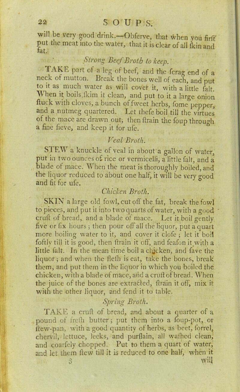will be very good drink.—Obferve, that ^Vhen you firft put the meat into the water, that it is dear of all tkin and rat. Strong Beef Broth to keep. TAKE part of a leg of beef, and the fcrag end of a neck of mutton. Break the bones well of each, and put to it as^ much water as will cover it, with a little fait. When it boils,Ikim it dean, and put to it a large oniori ftuck witli cloves, a bunch offweet herbs, fome pepper, and a nutmeg quartered. Let thefeboil till the virtues of the mace are drawn out, then drain the foup through a fine fieve, and keep it for ufe. Veal Broth. STEW a knuckle of veal in about a gallon of water, put in two ounces of rice or vermicelli, a little fait, and a blade of mace. When the meat is thoroughly boiled, and the liquor reduced to about one half, it will be very good and fit for ufe. Chicken Broth. SKIN a large old fowl, cutoff the fat, break the fowl to pieces, and put it into two quarts of w'ater, with a good cruft of bread,, and a blade of mace. Let it boil gently five or fix hours; then pour off all the liquor, put a quart more boiling water to it, and cover it dofe ; let it boil foftly till it is good, then drain it off, and feafon it with a little fait. In the mean time boil a clycken, and fave the liquor; and when the fiefli is eat, take the bones, break them, and put them in the liquor in which you boiled the chicken, with a blade of mace, and a cruft of bread. When the juice of the bones are extrafted, drain it oft', mix it with the other liquor, and fend it to table. Spring Broth. TAKE a cruft of bread, and about a quarter of a pound of freih butter; put them into a foup-pot, or flew-pan, with a good quantity of herbs, as beet, forrel, chervil, lettuce, leeks, and purflain, all waflred clean, and coarfely chopped. Put to them a quart of water, and let them flew till it is reduced to one half, when it 3 will