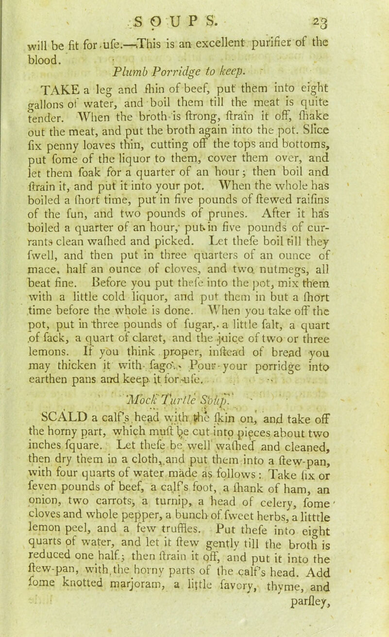 will be fit for.ufe.—This is an excellent purifier of the blood. Plumb Pon'idge to keep. TAKE a leg and .fliin of beef, put them into eight o-allons of water, and boil them till the meat is quite tender. When the broth-is ftrong, ftrain it off, fliake out the meat, and put the broth again into the pot. Slice fix penny loaves thin, cutting off the tops and bottoms, put fome of the liquor to them, cover them over, and let them foak for a quarter of an hour; then boil and ftrain it, and put it into your pot. When the whole has boiled a fliort time, put in five pounds of ftewed raifins of the fun, and two pounds of prunes. After it has boiled a quarter of an hour,' put^in five pounds of cur- rants clean waflied and picked. Let thefe boil till they fwell, and then put in three quarters of an ounce of mace, half an ounce of cloves, and two, nutmegs, all beat fine. Before you put thefe into the pot, mix them with a little cold liquor, and put them in but a fhort time before the whole is done. When you take off the pot, put in three pounds of fugar,. a little fait, a quart .of fack, a quart of claret, and the .juice of two or three lemons. If you think proper, inllead of bread you may thicken it with- fago;- Pour-your porridge into earthen pans anrd keep, it for.-ufe. . •- 'Mode Turtle S'oiip'. SCALD a calf’s,head with the fkin on, and take off the horny part, which muft l^e cut into pieces about two inches fquare. Let thefe be, well' waflied and cleaned, then dry them in a cloth,.and put them into a flew-pan, with four quarts of water made as follows : Take (ix or feven pounds of beef, a ca.lfs foot,,a fliank of ham, an onion, two carrots, a turnip, a head of celery, fome' cloves and whole pepper, a bunch of fweet herbs, a litttle lemon peel, and a few truffles. Put thefe into eight quarts pf water, and let it flew gently till the broth is reduced one half; then ftrain it off, and put it into the ftew-pan, with,the horny parts of the calf’s head. Add fome knotted marjoram, a little favory,* thyme, and parfley.