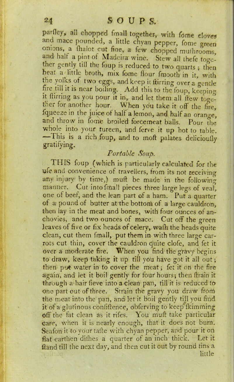 parfley, ail Ghopped fmall together, with Tome cloves and mace pounded, a little chyan pepper, fome f^reen onions, a fhalot cut fine, a few chopped mulhro^’orns, and half a pint of Madeira wine. Stew all ihefe toge- ther gently till the foup is reduced to two quarts ; then heat a little broth, mix lome flour fmooth in it, with the yolks of two eggs, and keep it ftirring over a gentle fire till it is near boiling. Add this to the foup, keeping it ftirring as you pour it in, and let them all ftew toge^ ther for another hour. When you take it off the fire, Iqjieeze in the juice oi half a lemon, and half an orange, and throw in fomfe broiled forcemeat balls. Pour The whole into your tureen, and ferve it up hot to table. —This is a rich foup, and to moft palates delicioufly gratifying. Portable Soup. THIS foup (which is particularly calculated for the ufe and convenience of travellers, from its not receivinc' any injury- by time,) muft be made in the following manner. Cut intofrnall pieces three large legs of veal, one of beef, and the lean part of a ham. Put a quarter of a pound of butter at the botton'i of a large cauldron, then lay in the meat and bones, with four ounces of an- chovies, and two ounces of mace. Cut off the green leaves of five or fix heads of celery, wafh the heads quite clean, cut them fmall, put them in with three large car- rots cut thin, cover the cauldron q'uite clofe, and fet it over a moderate fire. When you find the gravy begins to draw, keep taking it up till you have got it all out; then put water in to cover the meat; fet it on the fire again, and let it boil gently for four hours; then ftrain it through a hair fieve into a clean pan, till it is reduced to one part out of three. Strain the gravy you draw frorri the meat into the pan, and let it boil gently till you find it of a glutinous confiftence, obferving to keep fkimming off the fat clean as it rifes. You muft take particular care, when it is nearly enough, that it does not burn. Seafon it to your tafte with chyan pepper, and pour it on flat earthen difhes a quarter of an inch thick. Let it Hand till the next day, and then cut it out by round tins a little