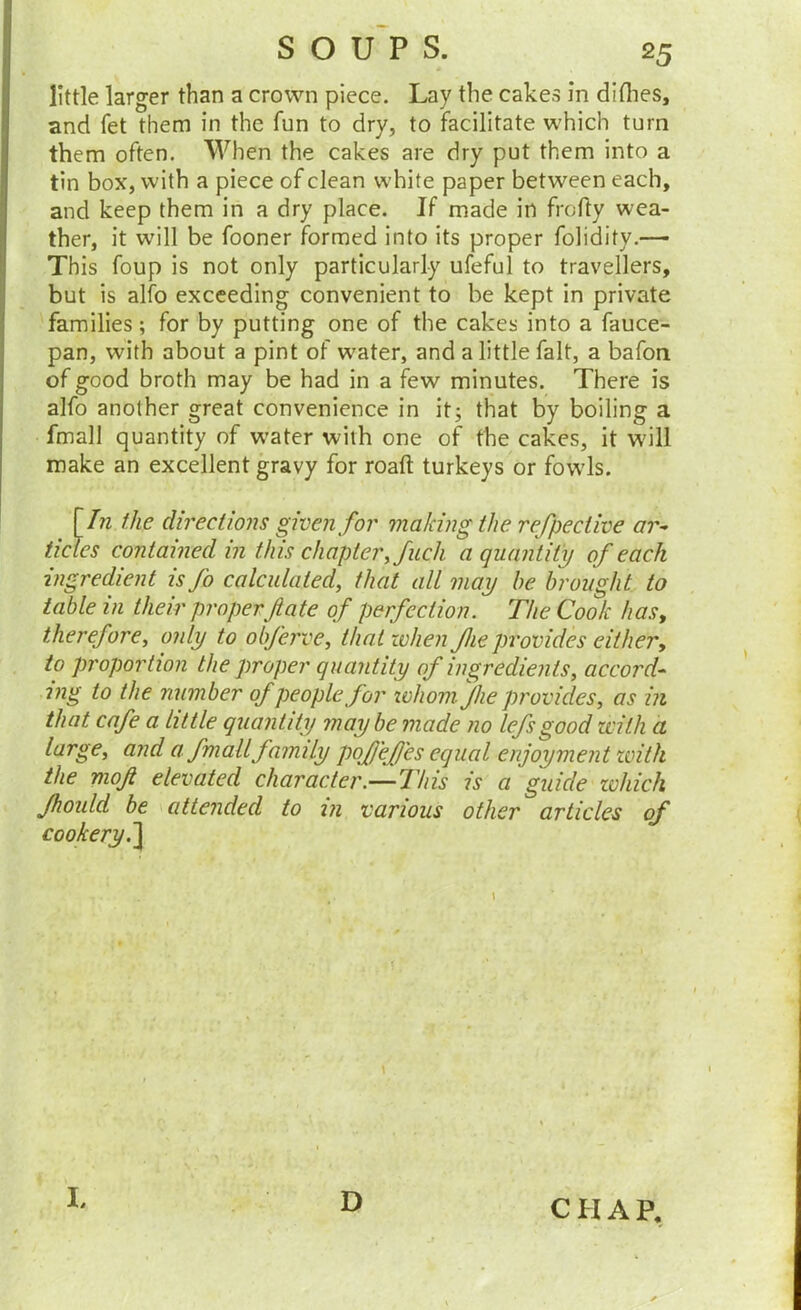 little larger than a crown piece. Lay the cakes in diflies, and fet them in the fun to dry, to facilitate which turn them often. When the cakes are dry put them into a tin box, with a piece of clean white paper between each, and keep them in a dry place. If made in frofty wea- ther, it will be fooner formed into its proper folidity.— This foup is not only particularly ufeful to travellers, but is alfo exceeding convenient to be kept in private families; for by putting one of the cakes into a fauce- pan, with about a pint of w'ater, and a little fait, a bafon of good broth may be had in a few minutes. There is alfo another great convenience in it; that by boiling a fmall quantity of water with one of the cakes, it W'ill make an excellent gravy for roaft turkeys or fowls. \In the directions given for making the refpective ar^ ticles contained in this chapter, fuch a quality of each ingredient is fo calculated, that all may be brought to table in their proper fate of perfection. The Cook has, therefore, only to obferve, that when fhe provides either, to proportion the proper quantity of ingredients, accord^ mg to the number of people for lohomjhe provides, as in that cafe a little quantity may be made no lefsgood with a large, and a fmall family pofl'ejD'es equal enjoyment with the mof elevated character.—This is a guide zohich Jhould be \ attended to in various other articles of cookery.~\ I, D CHAP,