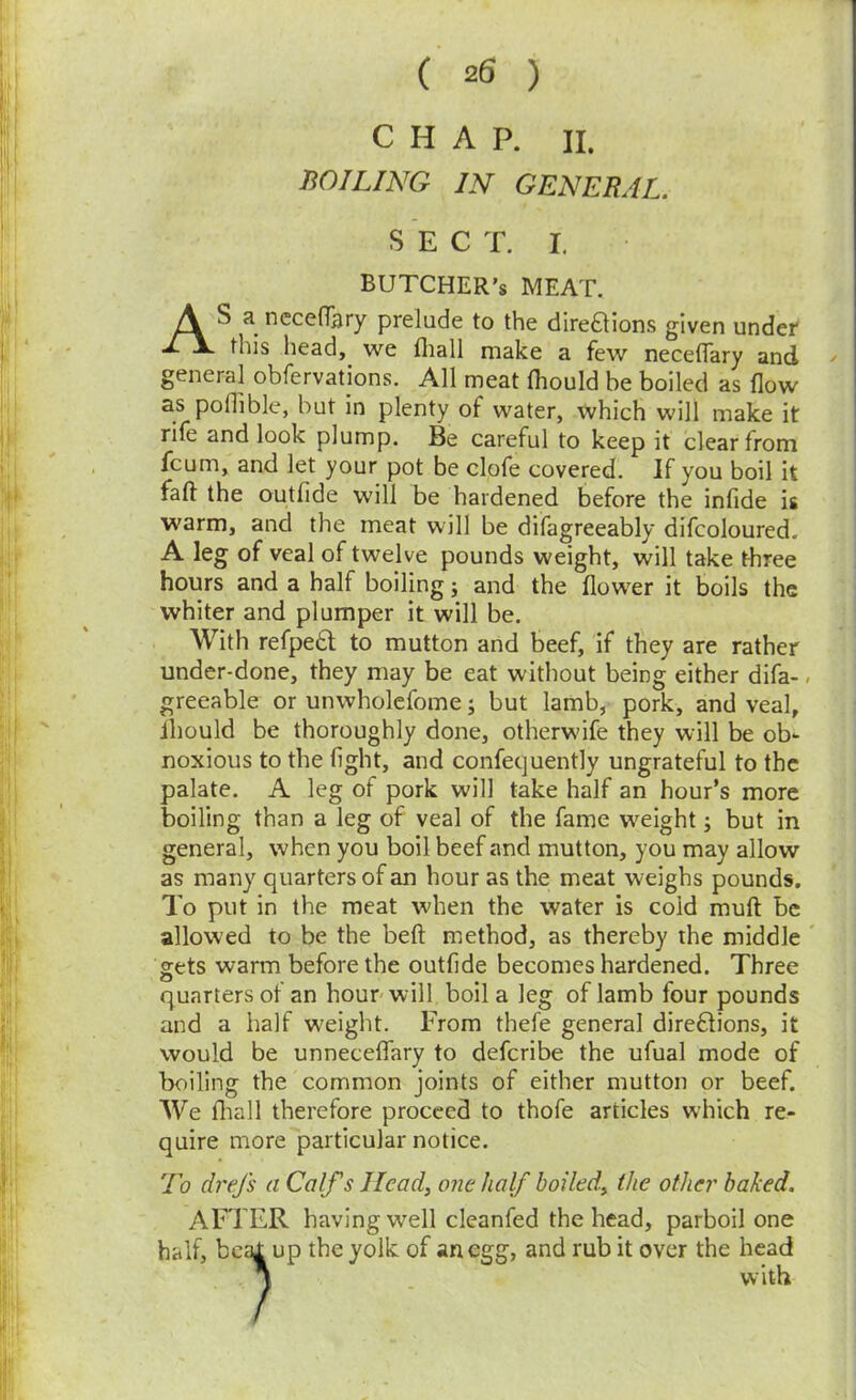 CHAP. II. BOILING IN GENERAL. SEC T. I, BUTCHER’S MEAT. AS a necefTsry prelude to the direaions given undef this head, we fiiall make a few neceflary and genera] obfervatjons. All meat Ihould be boiled as flow as poflible, but in plenty of water, which will make it rife and look plump. Be careful to keep it clear from fcum, and let your pot be clofe covered. If you boil it faft the outfide will be hardened before the infide is warm, and the meat will be difagreeably difcoloured. A leg of veal of twelve pounds weight, will take three hours and a half boiling j and the flower it boils the whiter and plumper it will be. With refpebl to mutton and beef, if they are rather under-done, they may be eat without being either difa-, greeable or unwholefome j but lamb, pork, and veal, ihould be thoroughly done, otherwife they will be ob^ noxious to the fight, and confequently ungrateful to the palate. A leg of pork will take half an hour’s more boiling than a leg of veal of the fame weight; but in general, when you boil beef and mutton, you may allow as many quarters of an hour as the meat weighs pounds. To put in the meat when the water is cold muft be allowed to be the befl; method, as thereby the middle ' gets warm before the outfide becomes hardened. Three quarters of an hour will boil a leg of lamb four pounds and a half weight. From thefe general dire£tions, it would be unnecelfary to defcribe the ufual mode of boiling the common joints of either mutton or beef. AVe fliall therefore proceed to thofe articles which re- quire more particular notice. To drej's a Calf s Ilcad^ one half boiled^ the other baked. AFTER having well cleanfed the head, parboil one half, bctil up the yolk of an egg, and rub it over the head 1 with