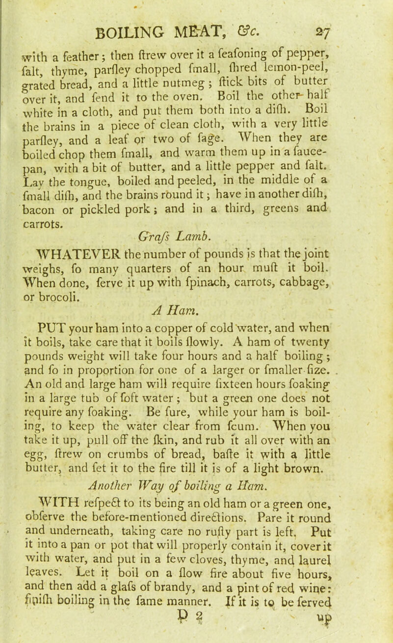 with a feather; then ftrew over it a feafoning of pepper, fait, thyme, parfley chopped fmall, flired lemon-peel, grated bread, and a little nutmeg ; ftick bits of butter over it, and fend it to the oven. Boil the other- half white in a cloth, and put them both into a difli. Boil the brains in a piece of clean cloth, with a very little parfley, and a leaf or two of fafe. When they are boiled chop them fmall, and warm them up in a fauce- pan, with a bit of butter, and a little pepper and fait. Lay the tongue, boiled and peeled, in the middle of a fmall did), and the brains round it; have in another difli, bacon or pickled pork j and in a third, greens and carrots. Grq/s Lamb. WHATEVER the number of pounds is that the joint weighs, fo many quarters of an hour muft: it boil. When done, ferve it up with fpinach, carrots, cabbage, or brocoli. A Ham. PUT your ham into a copper of cold Water, and when it boils, take care that it boils flowly. A ham of twenty pounds weight will take four hours and a half boiling ; and fo in proportion for one of a larger or fmaller fize. . An old and large ham will require fixteen hours foaking in a large tub of foft water ; but a green one does not require any foaking. Be fure, while your ham is boil- ing, to keep the water clear from feum. When you take it up, pull off the (kin, and rub it all over with an egg, ftrew on crumbs of bread, bafte it with a little butter, and fet it to the fire till it is of a light brown. Another Way of boiling a Ham. WITH refpefl to its being an old ham or a green one, obferve the before-mentioned direflions. Pare it round . and underneath, taking care no rufiy part is left. Put it into a pan or pot that will properly contain it, cover it with water, and put in a few cloves, thyme, and laurel leaves. Let it boil on a flow fire about five hours, and then add a glafs of brandy, and a pint of red wiqe: fitiifli boiling in the fame manner. If it is to be ferved