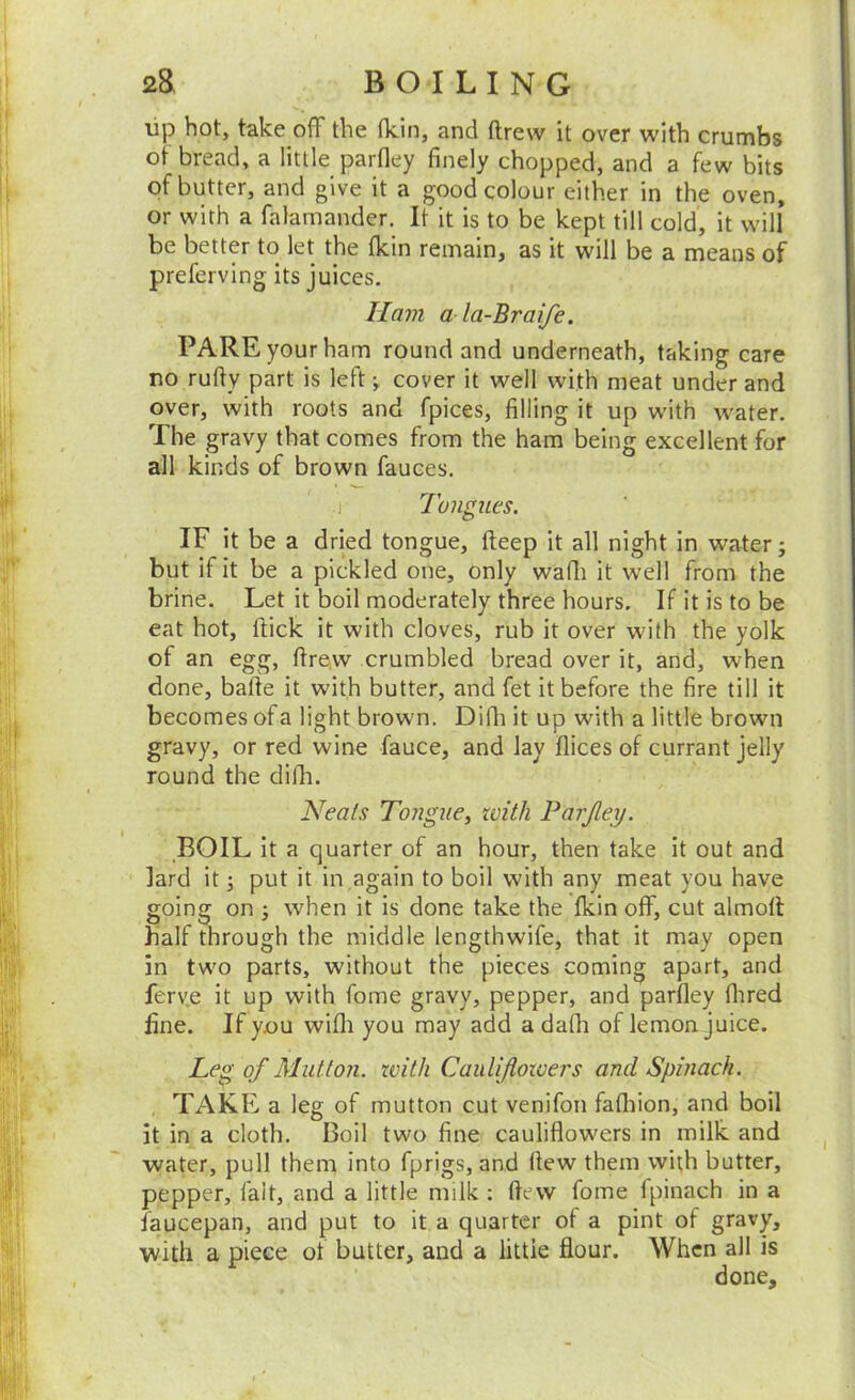 lip hot, take off the (kin, and ftrew it over with crumbs ot bread, a little parfley finely chopped, and a few bits of butter, and give it a good colour either in the oven, or with a falamander. It it is to be kept till cold, it will be better to let the (kin remain, as it will be a means of preferving its juices. Ham a la-Braife. PARE your ham round and underneath, taking care no rufty part is left j cover it well with meat under and over, with roots and fpices, filling it up with water. The gravy that comes from the ham being excellent for all kinds of brown fauces. Tongues. IF it be a dried tongue, fteep it all night in water; but if it be a pickled one, only watli it well from the brine. Let it boil moderately three hours. If it is to be eat hot. Hick it with cloves, rub it over with the yolk of an egg, ttrevv crumbled bread over it, and, when done, bade it with butter, and fet it before the fire till it becomes of a light brown. Ditli it up with a little brown gravy, or red wine fauce, and lay dices of currant jelly round the difli. Neats Tongue^ with Parjley. BOIL It a quarter of an hour, then take it out and lard it; put it in again to boil with any meat you have going on ; when it is done take the Ikin off, cut almoll half through the middle lengthwife, that it may open in two parts, without the pieces coming apart, and ferve it up with fome gravy, pepper, and parfley flired line. If you wifli you may add a dafli of lemon juice. Leg of Mutton, with Cauliflowers and Spinach. TAKE a leg of mutton cut venifon fafliion, and boil it in a cloth. Boil two fine cauliflowers in milk and water, pull them into fprigs, and flew them with butter, pepper, fait, and a little milk : flew fome fpinach in a faucepan, and put to it a quarter of a pint of gravy, with a piece of butter, and a little flour. When all is done.