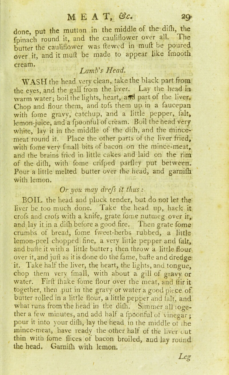 done, put the mutton in the middle of the difli, the fpinach round it, and the cauliflower over all. The butter the cauliflower was ftew^ed in muft be poured over it, and it muft be made to appear like fmooth cream. Tomb’s Head. WASH the head very clean, take the black part from the eyes, and the gall from the liver. Lay the head in warrn water; boil the lights, heart, afld part of the liver. Chop and flour them, and tofs them up in a faucepan with fome gravy, catchup, and a little pepper, falt^ kmon-juice, and a fpoonful of cream. Boil the head very- white, lay it in the middle of the dilb, and the mince- meat round it. Place the other parts of the liver fried, with fome very fmall bits of bacon on the mince-meat, and the brains fried in little cakes and laid on the rim of the dilb, with fome crifped parfley put between. Pour a little melted butter over the head, and garnilb with lemon. Or you may drefs it thus: BOIL the bead and pluck tender, but do not let the liver be too much done. Take the head up, hack it crofs and crofs with a knife, grate fome nutmeg over it, and lay it in a dilb betore a good fire. Then grate fome crumbs of bread, fome fweet-herbs rubbed, a little lemon-peel chopped fine, a very little pepper and fait, and balfe it with a little butter; then throw a little flour over it, and jufl as it is done do the fame, bafte and dredge it. Take half the liver, the heart, the lights, and tongue, chop them very fmall, with about a gill of gravy or water. Firfl: Ibake fome flour over the meat, and Itirit together, then put in the gravy or water a good piece of butter rolled in a little flour, a little pepper and lalt, and what runs from the head in the difli. Simmer all toge- ther a few minutes, and add half a fpoonful of vinegar; pour it into your difli, lay the head in the middle ot the mince-meat, have ready the other half of the liver cut thin with fome flices of bacon broiled, and lay round the head. Garnifli with lemon. Leg I