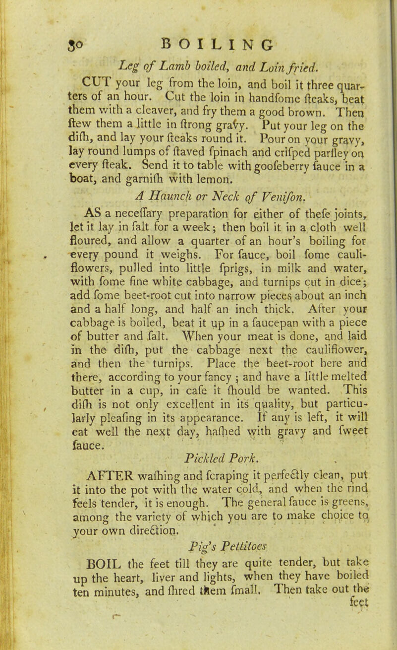 Lc^ of Lamb boiled, and Loin fried. CUT your leg from the loin, and boil it three quar- ters of an hour. Cut the loin in handfome Ifeaks, beat them with a cleaver, and fry them a good brown. Thetj ftew them a little in ftrong gra(^y. Put your leg on the difli, and lay your (leaks round it. Pour on your gravy, lay round lumps of (laved fpinach and crifped parlley on every (leak. Send it to table with goofeberry fauce in a boat, and garnifli with lemon. A Haunch or Neck of Venifon. AS a neceffary preparation fqr either of thefe joints, let it lay in fait for a week; then boil it in a cloth well floured, and allow a quarter of an hour’s boiling for every pound it weighs. For fauce, boil fome cauli- flowers, pulled into little fprigs, in milk and water, with fome fine white cabbage, and turnips cut in dice; add fome beet-root cut into narrow piecej^ about an inch and a half long, and half an inch thick. After your cabbage is boiled, beat it up in a faucepan with a piece of butter and .fait. When your meat is done, and laid in the difh, put the cabbage next the cauliflower, and then the turnips. Place the beet-root here and there, according to your fancy ; and have a little melted butter in a cup, in cafe it (hould bo wanted. This dilli is not only excellent in its quality, but particu- larly pleating in its appearance. It any is left, it will eat well the next day, ha(]ied with gravy and fweet fauce. Pickled Pork. AFTER wafliing and fcraping it perfciSlly clean, put it into the pot with the water cold, and when the rind feels tender, it is enough. The general fauce is greens, among the variety of which you are to make choice to your own diredlion. Pifs Pettitoes O' BOIL the feet till they are quite tender, but take up the heart, liver and lights, when they have boiled ten minutes, and (lired them fmall. Then take out the feet