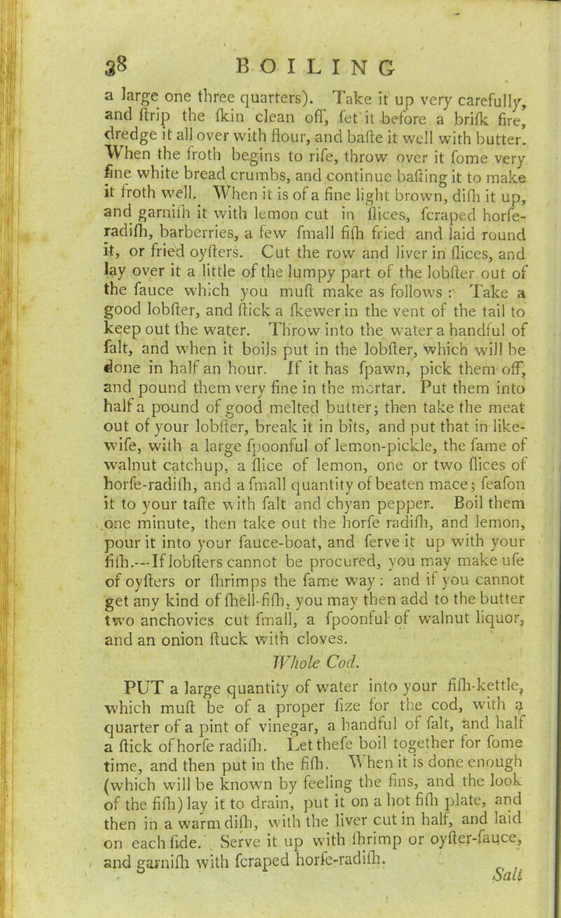 a large one three quarters). Take it up very carefully, and ftrip the tkin clean off, fet it before a brifk fire, dredge it all over with flour, and bafte it well with butter. When the froth begins to rife, throw over it fome very fine white bread crumbs, and continue bafling it to make it froth well. When it is of a fine light brown, difli it up, and garniih it with lemon cut in flices, fcraped horfe- pdifli, barberries, a few fmall fifli fried and laid round it, or fried oyfters. Cut the row and liver in flices, and lay over it a little of the lumpy part of the lobfter out of the fauce which you muft make as follows Take a good lobfter, and flick a fkewer in the vent of the tail to keep out the water. Throw into the water a handful of fait, and wflien it boils put in the lobfler, which will he done in half an hour. If it has fpawn, pick them off, and pound them very fine in the mortar. Put them into half a pound of good melted butter; then take the meat out of your lobfler, break it in bits, and put that in like- wife, with a large fpoonful of lemon-pickle, the fame of walnut catchup, a dice of lemon, one or two flices of horfe-radifli, and a fmall quantity of beaten mace; feafon it to your tafle with fait and chyan pepper. Boil them .one minute, then take out the horfe radifli, and lemon, pour it into your fauce-boat, and ferve it up with your fifn.—If lobflers cannot be procured, you may make ufe of oyflers or flirimps the fame way : and if you cannot get any kind of fhell-fifh, you may then add to the butter two anchovies cut fmall, a fpoonful of walnut liquor, and an onion fluck with cloves. Whole Cod. PUT a large quantity of water into your fifli-kettle, which mufl be of a proper fize for the cod, with a quarter of a pint of vinegar, a handful of fait, and half a flick of horfe radifli. Letthefe boil together for fome time, and then put in the fifli. hen it is done enough (which will be known by feeling the fins, and the look of the fifli) lay it to drain, put it on a hot fifli plate, arid then in a warm difli, with the liver cut in half, and laid on each fide. Serve it up with Ihrimp or oyfler-fai4ce, and garnifli with fcraped horfe-radifli. Salt