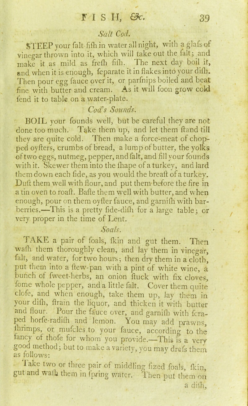 Salt Cod. STEEP your falt-fifli in water all night, with a glafs of vinegar thrown into it, which will takeout the fait; and inake it as mild as ffefli fifli. The next day boil^ it, end when it is enough, feparate it in flakes into your difli. Then pour egg fauce over it, or parfnips boiled and beat fine with butter and cream. As it will fooii grow cold fend it to table on a water-plate. Cod's Sounds. BOIL your founds w^ell, but be careful they are not done too much. Take them up, and let them ftand till they are quite cold. Then make a force-meat of chop- ped oyfters, crumbs of bread, a lump of butter, the yolks of two eggs, nutmeg, pepper, and fait, and fill your founds wdth it. Skewer them into the fliape of a turkey, and lard them down each fide, as you would the breaft of a turkey. Duft them w'ell with flour, and put thenvbefore the fire in a tin oven to roafl. Bafle them well with butter, and when enough, pour on them oyfler fauce, and garnifli wdth bar- berries.—This is a pretty fide-difli for a large table; or very proper in the time of Lent. Soals. TAKE a pair of foals, fkin and gut them. Then wafh them thoroughly clean, and lay them in vinegar, fait, and water, for two hours; then dry them in a cloth, put them into a ftew-pan with a pint of wTite wine, a bunch of fweet-herbs, an onion fluck with fix cloves, fome whole pepper, and a little fait. Cover them quite clofe, and when enough, take them up, lay them in your difli, flrain the liquor, and thicken it with butter and flour. Pour the fauce over, and garnifli with fcra- ped horfe-radifli and lemon. You may add prawms, flirimps, or mufcles to your fauce, according to the fancy of thofe for whom you provide.—This is a very good method; but to make a variety, you may drefs them as folJow's: lake twm or three pair of middling fized foals, fldn, gut and walk them in fpring water. Then put them on a difli.