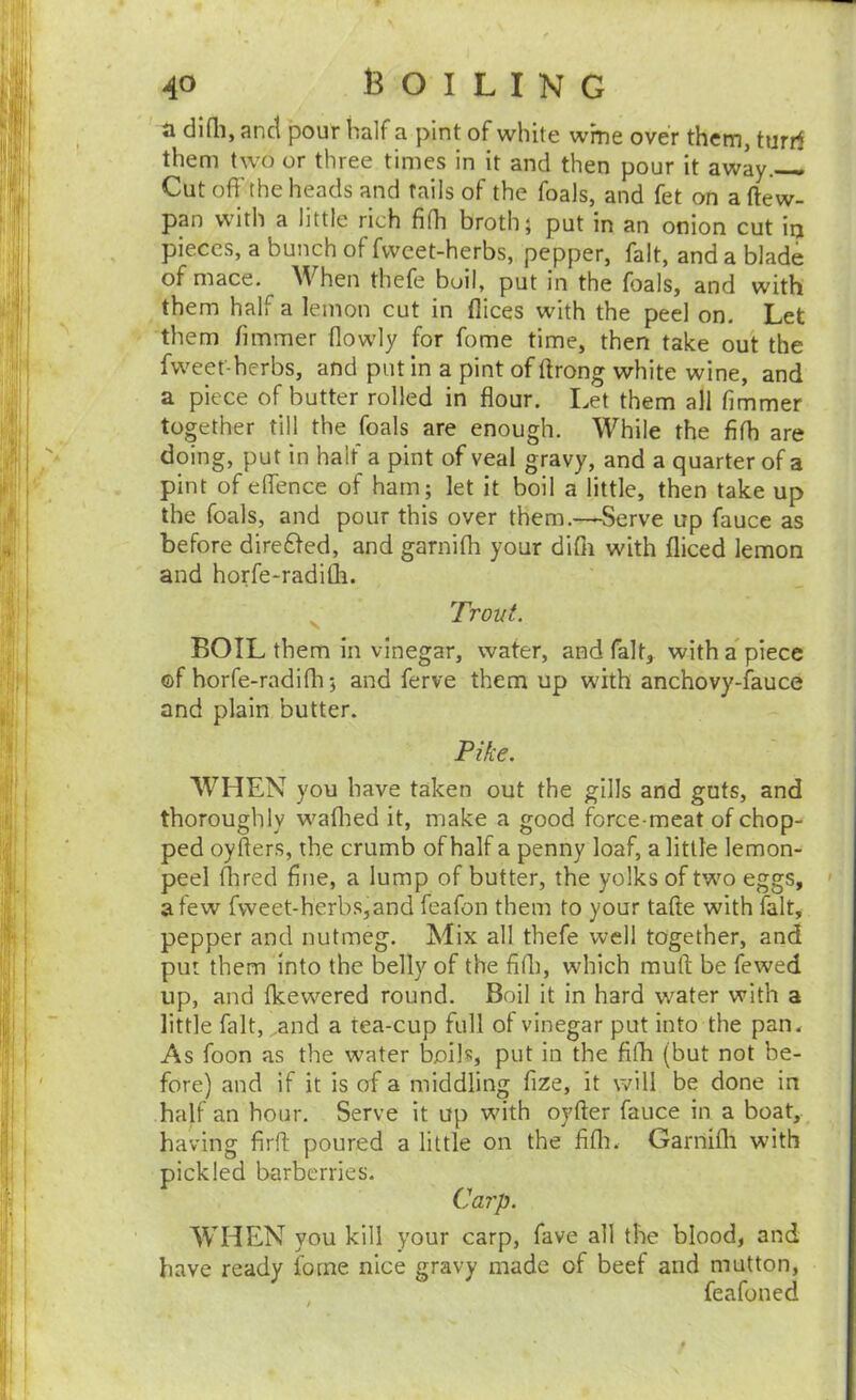 a dlfli, anct pour half a pint of white wine over them, turrf them two or three times in it and then pour it away. Cutoff the heads and fails of the foals, and fet on aftew- pan with a little rich fifh broth; put in an onion cut iij pieces, a bunch of fvvcet-herbs, pepper, fait, and a blade of mace. When thefe boil, put in the foals, and with them half a lemon cut in dices with the peel on. Let them fimmer (lowly for fome time, then take out the fweet-herbs, and put in a pint of ftrong white wine, and a piece of butter rolled in flour. Let them all fimmer together till the foals are enough. While the fifh are doing, put in half a pint of veal gravy, and a quarter of a pint of effence of ham; let it boil a little, then take up the foals, and pour this over them.-—Serve up fauce as before dire6fed, and garnifli your difli with diced lemon and horfe-radifli. Trout. BOIL them in vinegar, water, and fait, with apiece ©f horfe-radifli; and ferve them up with anchovy-fauce and plain butter. Pike. WHEN you have taken out the gills and guts, and thoroughly waflied it, make a good force-meat of chop- ped oyfters, the crumb of half a penny loaf, a little lemon- peel flired fine, a lump of butter, the yolks of two eggs, ' a few fweet-herbs,and feafon them to your tafte with fait, pepper and nutmeg. Mix all thefe well together, and put them into the belly of the fidi, which mud: be fewed up, and flcewered round. Boil it in hard water with a little fait, .and a tea-cup full of vinegar put into the pan. As foon as the water boihs put in the filh (but not be- fore) and if it is of a middling fize, it will be done in half an hour. Serve it up with oyfter fauce in a boat, having firft poured a little on the fifli. Garnifli with pickled barberries. Carp. WHEN you kill your carp, fave all the blood, and have ready fome nice gravy made of beef and mutton, feafoned