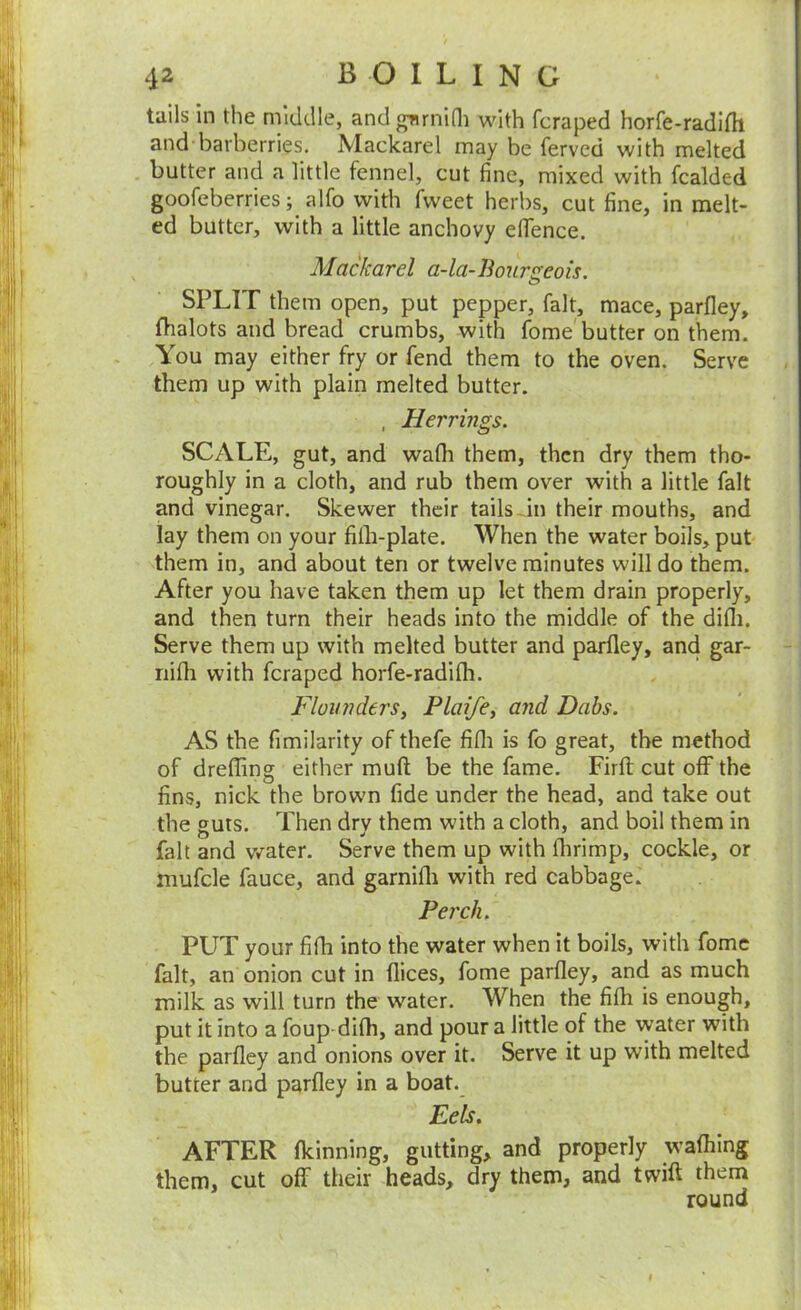 tails in the middle, andgurnidi with fcraped horfe-radirti and barberries. Mackarel may be ferved with melted butter and a little fennel, cut fine, mixed with fcalded goofeberries; alfo with fweet herbs, cut fine, in melt- ed butter, with a little anchovy eflTence. Mackarel a-la-Boursreois. o SPLIT them open, put pepper, fait, mace, parfley, fhalots and bread crumbs, with fome'butter on them. You may either fry or fend them to the oven. Serve them up with plain melted butter. , Herrings. SCALE, gut, and wafli them, then dry them tho- roughly in a cloth, and rub them over with a little fait and vinegar. Skewer their tails Jn their mouths, and lay them on your filh-plate. When the water boils, put them in, and about ten or twelve minutes will do them. After you have taken them up let them drain properly, and then turn their heads into the middle of the difli. Serve them up with melted butter and parfley, and gar- riifli with fcraped horfe-radifh. FluunderSy Plaifey and Dabs. AS the fimilarity of thefe fifli is fo great, the method of dreffing either muft be the fame. Firft cut off the fins, nick the brown fide under the head, and take out the guts. Then drv them with a cloth, and boil them in fait and water. Serve them up with flirimp, cockle, or mufcle fauce, and garnifli with red cabbage. Perch. PUT your fifli into the water when it boils, with fome fait, an onion cut in dices, fome parfley, and as much milk as will turn the water. When the fifli is enough, put it into a foup difli, and pour a little of the water with the parfley and onions over it. Serve it up with melted butter and parfley in a boat. Eels. AFTER fleinning, gutting, and properly wafliing them, cut off their heads, dry them, and twift them round f