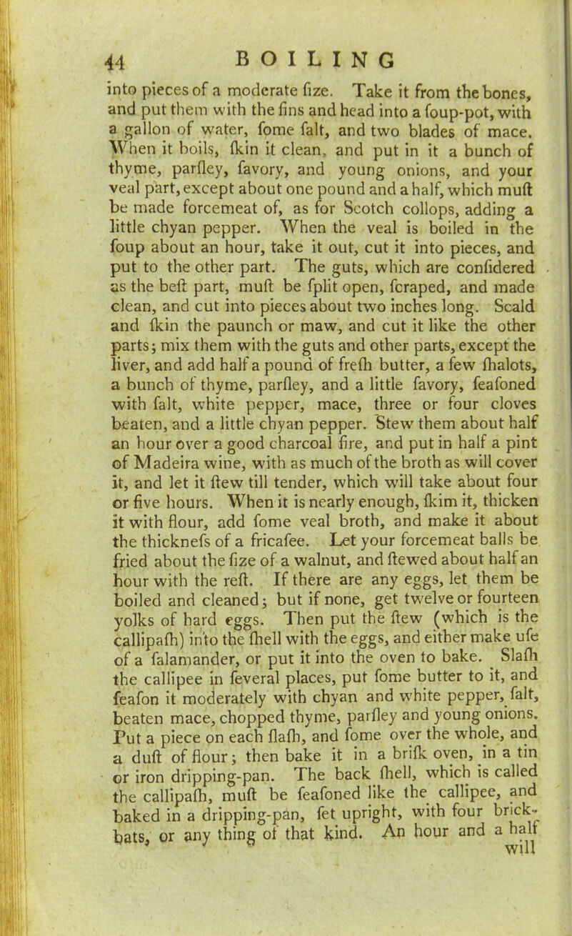 into pieces of a moderate fize. Take it from the bones, and put them with the fins and head into a foup-pot, with a gallon of water, fome fait, and two blades of mace. When it boils, tkin it clean, and put in it a bunch of thyme, parfley, favory, and young onions, and your veal phrt, except about one pound and a half, which muft be made forcemeat of, as for Scotch collops, adding a little chyan pepper. When the veal is boiled in the foup about an hour, take it out, cut it into pieces, and put to the other part. The guts, which are confidered as the befi: part, muft be fplit open, fcraped, and made clean, and cut into pieces about two inches long. Scald and Ikin the paunch or maw, and cut it like the other parts; mix them with the guts and other parts, except the liver, and add half a pound of frefli butter, a few fhalots, a bunch of thyme, parfley, and a little favory, feafoned with fait, white pepper, mace, three or four cloves beaten, and a little chyan pepper. Stew them about half an hour over a good charcoal fire, and put in half a pint of Madeira wine, with as much of the broth as will cover it, and let it ftew till tender, which wdll take about four or five hours. When it is nearly enough, fldm it, thicken it with flour, add fome veal broth, and make it about the thicknefs of a fricafee. Let your forcemeat balls be fried about the fize of a walnut, and ftewed about half an hour with the reft. If there are any eggs, let them be boiled and cleaned; but if none, get tw^elve or fourteen yolks of hard eggs. Then put the ftew (which is the callipafh) into the {hell with the eggs, and either make ufe of a falamander, or put it into the oven to bake. ^ Slafli the callipee in feveral places, put fome butter to it, and feafon it moderately with chyan and white pepper, fait, beaten mace, chopped thyme, parfley and young onions. Put a piece on each flafh, and fome over the whole, and a duft of flour; then bake it in a brilk oven, in a tin or iron dripping-pan. The back fhell, which is called the callipafh, muft be feafoned like the callipee, and baked in a dripping-pan, fet upright, with four brick- bats, or auy thing ot that kind. An hour and a halt