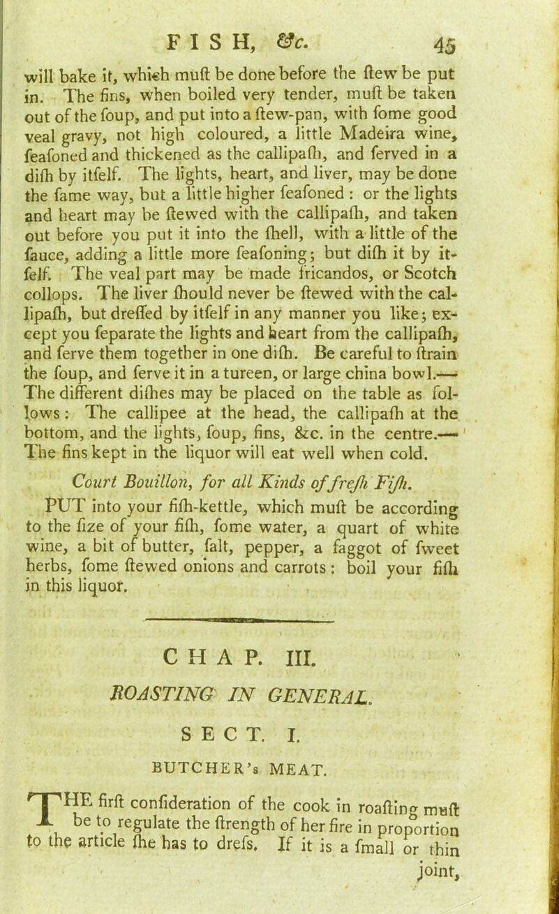 will bake it, which muft be done before the (lew be put in. The fins, when boiled very tender, muft be taken out of the foup, and put into a ftew-pan, with fome good veal gravy, not high coloured, a little Madeira wine, feafoned and thickened as the callipafli, and ferved in a difh by itfelf. The lights, heart, and liver, may be done the fame way, but a little higher feafoned : or the lights and heart may be ftewed with the callipafli, and taken out before you put it into the fhell, with a little of the fauce, adding a little more feafoning; but difh it by it- felf, The veal part may be made fricandos, or Scotch collops. The liver fliould never be ftewed with the cal- lipafh, but dreffed by itfelf in any manner you like; ex- cept you feparate the lights and heart from the callipafli, and ferve them together in one difli. Be careful to ftrain the foup, and ferve it in a tureen, or large china bowl.—• The different diflies may be placed on the table as fol- lows ; The callipee at the head, the callipafli at the bottom, and the lights, foup, fins, &c. in the centre.-—' The fins kept in the liquor will eat well when cold. Court Bouillon^ for all Kinds of frejli FiJIi, PUT into your fifli-kettle, which muft be according to the fize of your fifli, fome water, a quart of white wine, a bit of butter, fait, pepper, a faggot of fweet herbs, fome ftewed onions and carrots: boil your fifli in this liquor. CHAP. III. BOASTING IN GENERAL. SECT. I. BUTCHER’S MEAT. firft confideration of the cook in roafting muft X be to regulate the ftrength of her fire in proportion to the article flie has to drefs. If it is a fmall or thin joint.