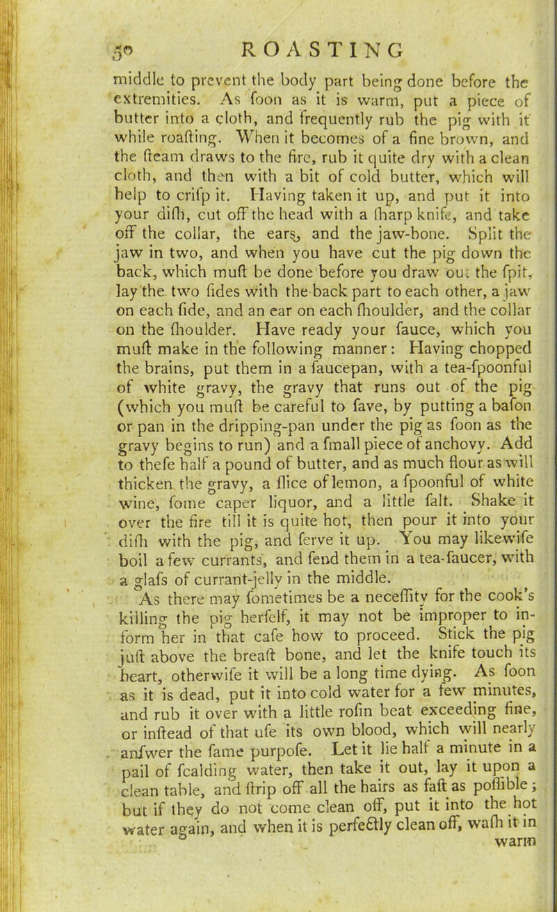 I./ middle to prevent the body part being done before the extremities. As foon as it is warm, put a piece of butter into a cloth, and frequently rub the pig with it while roatling. When it becomes of a fine brown, and the ftcam draws to the fire, rub it quite dry with a clean cloth, and then with a bit of cold butter, which will help to crifp it. Having taken it up, and put it into your difli, cut off the head with a lharp knife, and take off the collar, the earsj and the jaw-bone. Split the jaw in two, and when you have cut the pig down the back, which mufi: be done before you draw oui the fpit, lay the two Tides with the back part to each other, a jaw on each fide, and an ear on each flioulder, and the collar on the flioulder. Have ready your fauce, which you muff make in the following manner: Having chopped the brains, put them in a faucepan, with a tea-fpoonful of white gravy, the gravy that runs out of the pig (which you muff be careful to fave, by putting a bafon or pan in the dripping-pan under the pig as foon as the gravy begins to run) and a fmall piece of anchovy. Add to thefe half a pound of butter, and as much flour as will thicken the gravy, a flice of lemon, a fpoonfiul of white wine, Tome caper liquor, and a little fait. Shake it over the fire till it is quite hot, then pour it into your difli with the pig, and ferve it up. You may likewife boil a few currants, and fend them in a tea-faucer, with a glafs of currant-jelly in the middle. As there may fonietimes be a neceflity for the cook’s killing the pig herfelf, it may not be improper to in- form her in that cafe how to proceed. Stick the pig juft above the breaft bone, and let the knife touch its heart, otherwife it will be a long time dying. As foon ; as it is dead, put it into cold water for a few minutes, and rub it over with a little rofin beat exceeding fine, or inftead of that ufe its own blood, which will nearly ' anfwer the fame purpofe. Let it lie halt a minute in a ' pail of fcalding water, then take it out, lay it upon a clean table, andftrip off all the hairs as faft as poflible; but if they do not come clean off, put it into the hot water again, and when it is perfe£tly clean off, wafli it in . warm
