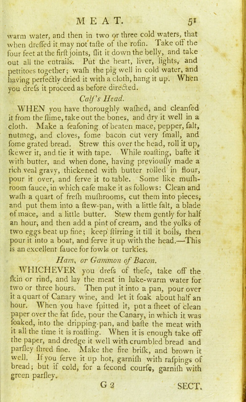 M EAT. 5^ warm water, and then in two or three cold waters, that when drefTed it may not^tafte of the rolin. Take off the four feet at the firft joints, flit it down the belly, and take out all the entrails. Put the heart, liver, lights, and pettitoes together; wath the pig well in cold water, and having perfe£tly dried it with a cloth, hang it up. When you drefs it proceed as before directed. < Calfs Head. WHEN you have thoroughly wafhed, and cleanfed It from the flime, take out the bones, and dry it well in a cloth. Make a feafoning of beaten mace, pepper, fait, nutmeg, and cloves, fome bacon cut very fmall, and fome grated bread. Strew this over the head, roll it up, fkewer it, and tie it with tape. While roafting, bafte it with butter, and when done, having previoufly made a rich veal gravy, thickened with butter rolled in flour, pour it over, and ferve it to table. Some like mufli- room fauce, in which cafe make it as follows: Clean and ‘ wath a quart of frefli muflirooms, cut them into pieces, and put them into a (tew-pan, with a little fait, a blade of mace, and a little butter. Stew them gently for half an hour, and then add a pint of cream, and the yolks of two eggs beat up fine; keep flirring it till it boils, then pour it into a boat, and ferve it up with the head.—‘This is an excellent fauce for fowls or turkies. Ham., or Gammon of Bacon. WHICHEVER you drefs of thefe, take off the fldn or rind, and lay the meat in luke-warm water for two or three hours. Then put it into a pan, pour over it a quart of Canary wine, and let it foak about half an hour. When 'you have fpitted it, put a flieet of clean paper over the fat fide, pour the Canary, in which it was foaked, into the dripping-pan, and bafte the meat with it all the time it is roafting. When it is enough take off the paper, and dredge it well with crumbled bread and parfley flired fine. Make the fire brilk, and brown it well. If you ferve it up hot, garnifli with rafpings of bread; but if cold, for a fecond courfe, garnifh with green parfley. G 2