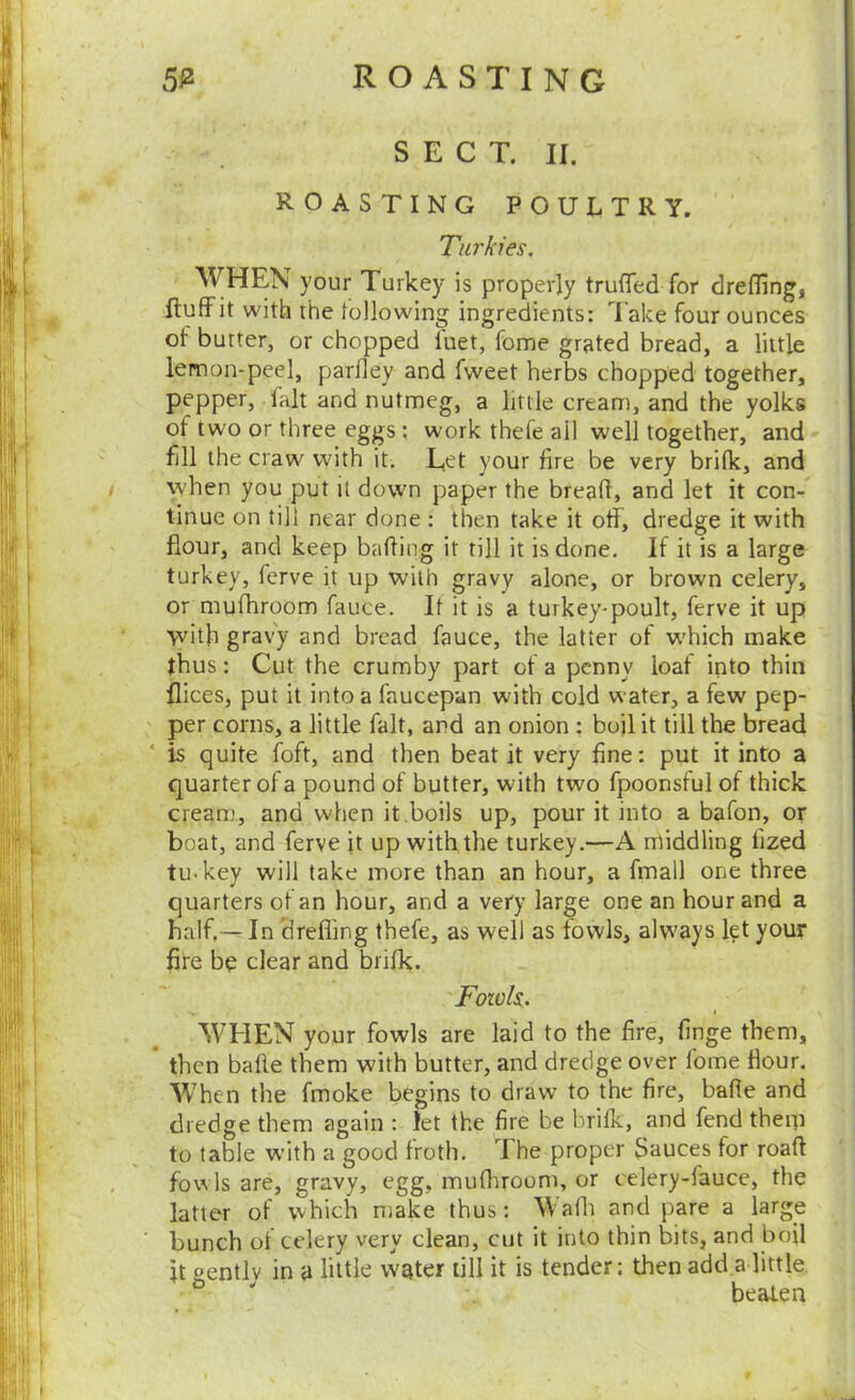 SECT. II. ROASTING POULTRY. Turkies. W HEN your Turkey is properly trufled for drefling, fluff it with the tollowing ingredients: Take four ounces of butter, or chopped fuet, fome grated bread, a little lemon-peel, parfley and fweet herbs chopped together, pepper, fait and nutmeg, a little cream, and the yolks of two or three eggs ; work thefe ail well together, and fill the craw with it. Let your fire be very brilk, and I when you put it down paper the bread, and let it con- tinue on till near done : then take it off, dredge it with flour, and keep baffing it till it is done. If it is a large turkey, ferve it up with gravy alone, or brown celery, or mufhroom fauce. Jt it is a turkey-poult, ferve it up \vith gravy and bread fauce, the latter of which make thus: Cut the crumby part of a penny loaf into thin flices, put it into a faucepan with cold water, a few pep- per corns, a little fait, and an onion : bojl it till the bread is quite foft, and then beat it very fine: put it into a quarter of a pound of butter, with two fpoonstul of thick cream, and when it .boils up, pour it into a bafon, or boat, and ferve it up with the turkey.—A nrtiddling fized tu-key will take more than an hour, a fmall one three quarters of an hour, and a very large one an hour and a half.— In drefling thefe, as well as fowls, alw'ays let your fire be clear and brifk. 'Fowls. WHEN your fowls are laid to the fire, finge them, then bade them with butter, and dredge over fome ffour. When the fmoke begins to draw to the fire, bade and dredge them again : let the fire be brifk, and fend theip to table with a good froth. The proper 3auces for road , fowls are, gravy, egg, mudiroom, or celery-fauce, the latter of which make thus: Wadi and pare a large ■ bunch of celery very clean, cut it into thin bits, and boil it oentlv in a liltL water till it is tender: then add a little ' beaten