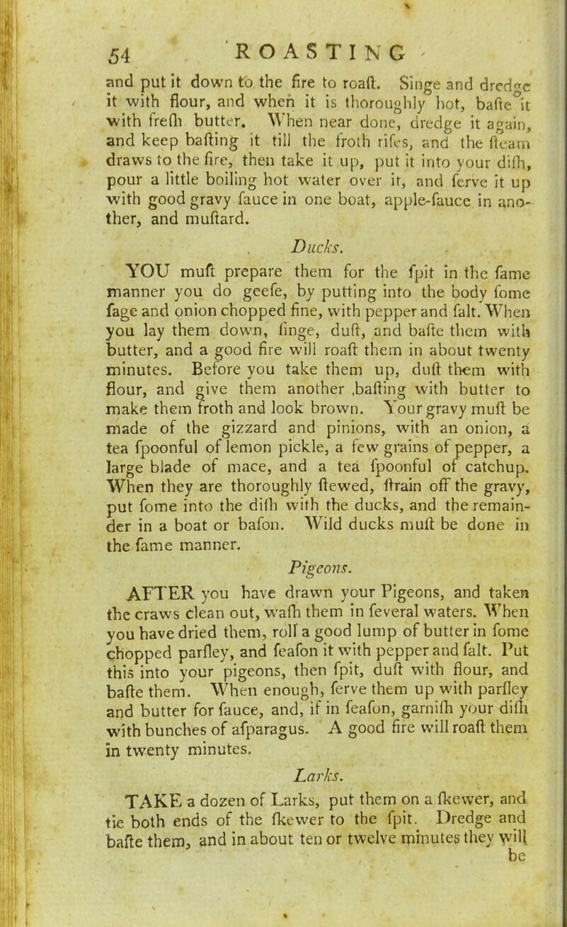 and put it down to the fire to roaft. Singe and dredge it with flour, and when it is thoroughly hot, bafle^it with frefli butter. When near done, dredge it again, and keep bafting it till the froth rifes, and the fleam * draws to the fire, then take it up, put it into your difh, pour a little boiling hot water over it, and ferve it up with good gravy fauce in one boat, apple-faucc in ano- ther, and muftard. Ducks. YOU mufl; prepare them for the fpit in the fame manner you do geefe, by putting into the body fome fage and onion chopped fine, with pepper and fait. When you lay them down, finge, dufl, and bafte them with butter, and a good fire will roaft them in about twenty minutes. Before you take them up, duft them with flour, and give them another .bafling with butter to make them Froth and look brown. Your gravy muft be made of the gizzard and pinions, with an onion, a tea fpoonful of lemon pickle, a few grains of pepper, a large blade of mace, and a tea fpoonful of catchup. When they are thoroughly ftewed, ftrain off the gravy, put fome into the difh with the ducks, and the remain- der in a boat or bafon. Wild ducks muft be done in the fame manner. Pigeons. AFTER you have drawn your Pigeons, and taken the craws clean out, wafh them in feveral waters. When you have dried them, roll' a good lump of butter in fome chopped parfley, and feafon it with pepper and fait. Put this into your pigeons, then fpit, duft with flour, and bafte them. When enough, ferve them up with parfley and butter for fauce, and, if in feafon, garnifh your difli with bunches of afparagus. A good fire will roaft them in twenty minutes. Larks. TAKE a dozen of Larks, put them on a fkewer, and tie both ends of the fkewer to the fpit. Dredge and bafte them, and in about ten or twelve minutes they yvifl be
