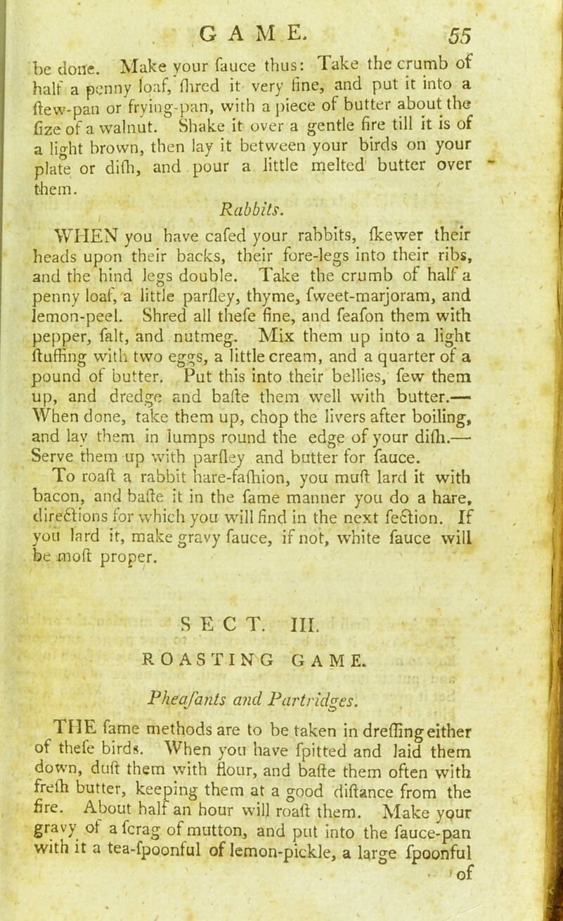 I be done. Make your fauce thus: Take the crumb of half a penny loaf, flired it very line, and put it into a ftew-pan or frying-pan, with apiece of butter about the fize of a walnut. Shake it over a gentle fire till it is of a lio-ht brown, then lay it between your birds on your plat^e or difli, and pour a little melted butter over them. I Rabbits. WHEN you have cafed your rabbits, Ikewer their heads upon their backs, their fore-legs into their ribs, and the hind legs double. Take the crumb of half a penny loaf,'a little parfley, thyme, fweet-marjoram, and lemon-peel. Shred all thefe fine, and feafon them with pepper, fait, and nutmeg. Mix them up into a light fluffing witli two eggs, a little cream, and a quarter of a pound of butter. Put this into their bellies, few them up, and dredge and bafte them well with butter.— When done, take them up, chop the livers after boiling, and lay them in lumps round the edge of your difli.— Serve them up with parfley and butter for fauce. To roafi: a rabbit hare-fafhion, you muft lard it with bacon, and bafte it in the fame manner you do a hare, direftions lor which you will find in the next fe£lion. If you lard it, make gravy fauce, if not, white fauce will be moft proper. S E C T. III. ROASTING GAME. Pheafants and Partridges. THE fame methods are to be taken in drelfingeither of thefe birds. When you have fpitted and laid them down, duft them with flour, and bafte them often with frefli butter, keeping them at a good diftance from the fire. About half an hour will roaft them. Make ypur gravy of a ferag of mutton, and put into the fauce-pan with it a tea-fpoonful of lemon-pickle, a large fpoonful . ^of