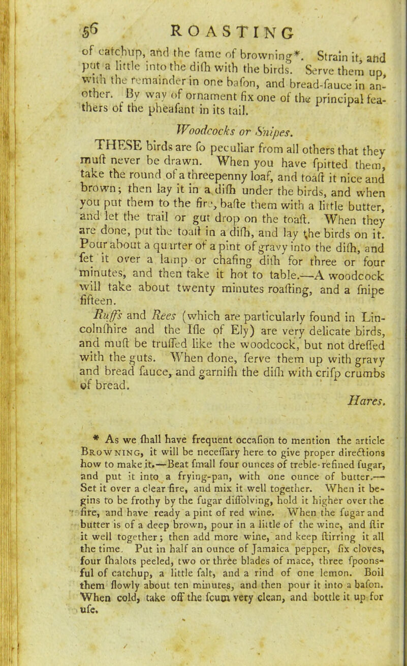 of catchup, and the fame of browning*. Strain it atid put a little into the difh with the birds. Serve them up with the remainder in one bafon, and bread-fauce in an* other. By way of ornament fix one of the principal fea- thers of the pheafant in its tail. Woodcocks or Snipes. THESE birds are fo peculiar from all others that they mull never be drawn. When you have fpirted them, take the round of a threepenny loaf, and toaft it nice and brown; then lay it in a difh under the birds, and when you put them to the fir bafle them with a little butter, and let the tiail or gut drop on the toaft. ^Vhen they are done, put the toaft in a difh, and lay \he birds on it. Pour about a qu irter of a pint of gravy into the difh, and fet it over a lamp or chafing dilh for three or four minutes, and then take it hot to table.—’A woodcock \yill take about twenty minutes roafting, and a fnipe fifteen. Ru^s and Rees (which are particularly found in Lin- colnlhire and the Ifle of Ely) are very delicate birds, and muft be trufted like the woodcock, but not drefted with the guts. When done, ferve them up with gravy and bread fauce, and garnifli the difli with crifp crumbs of bread. Hares. * As we fliall have frequent occafion to mention the article Browning, it will be neceflary here to give proper directions how to make it,—Beat fmall four ounces of treble-refined fugar, and put it into a frying-pan, with one ounce of butter.—• Set it over a dear fire, and mix it well together. When it be- gins to be frothy by the fugar diflblving, hold it higher over the fire, and have ready a pint of red wine. When the fugar and butter is of a deep brown, pour in a liitle of the wine, and flir it well together; then add more wine, and keep ftirrlng It all the time. Put in half an ounce of Jamaica pepper, fix cloves, four fhalots peeled, two or thrCe blades of mace, three fpoons- ful of catchup, a little fait, and a rind of one lemon. Boil them flowly about ten mmutes, and then pour it into a bafon. When cold, take off the feutn very clean, and bottle it up for ufc. /